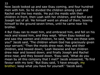 33
Now Jacob looked up and saw Esau coming, and four hundred
men with him. So he divided the children among Leah and
Rachel and the two maids. 2
He put the maids with their
children in front, then Leah with her children, and Rachel and
Joseph last of all. 3
He himself went on ahead of them, bowing
himself to the ground seven times, until he came near his
brother.
4 But Esau ran to meet him, and embraced him, and fell on his
neck and kissed him, and they wept. 5
When Esau looked up
and saw the women and children, he said, ‘Who are these with
you?’ Jacob said, ‘The children whom God has graciously given
your servant.’ 6
Then the maids drew near, they and their
children, and bowed down; 7
Leah likewise and her children
drew near and bowed down; and finally Joseph and Rachel
drew near, and they bowed down. 8
Esau said, ‘What do you
mean by all this company that I met?’ Jacob answered, ‘To find
favour with my lord.’ 9
But Esau said, ‘I have enough, my
brother; keep what you have for yourself.’ 10
Jacob said,
 