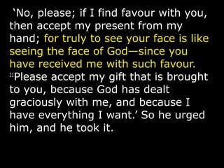 ‘No, please; if I find favour with you,
then accept my present from my
hand; for truly to see your face is like
seeing the face of God—since you
have received me with such favour.
11
Please accept my gift that is brought
to you, because God has dealt
graciously with me, and because I
have everything I want.’ So he urged
him, and he took it.
 