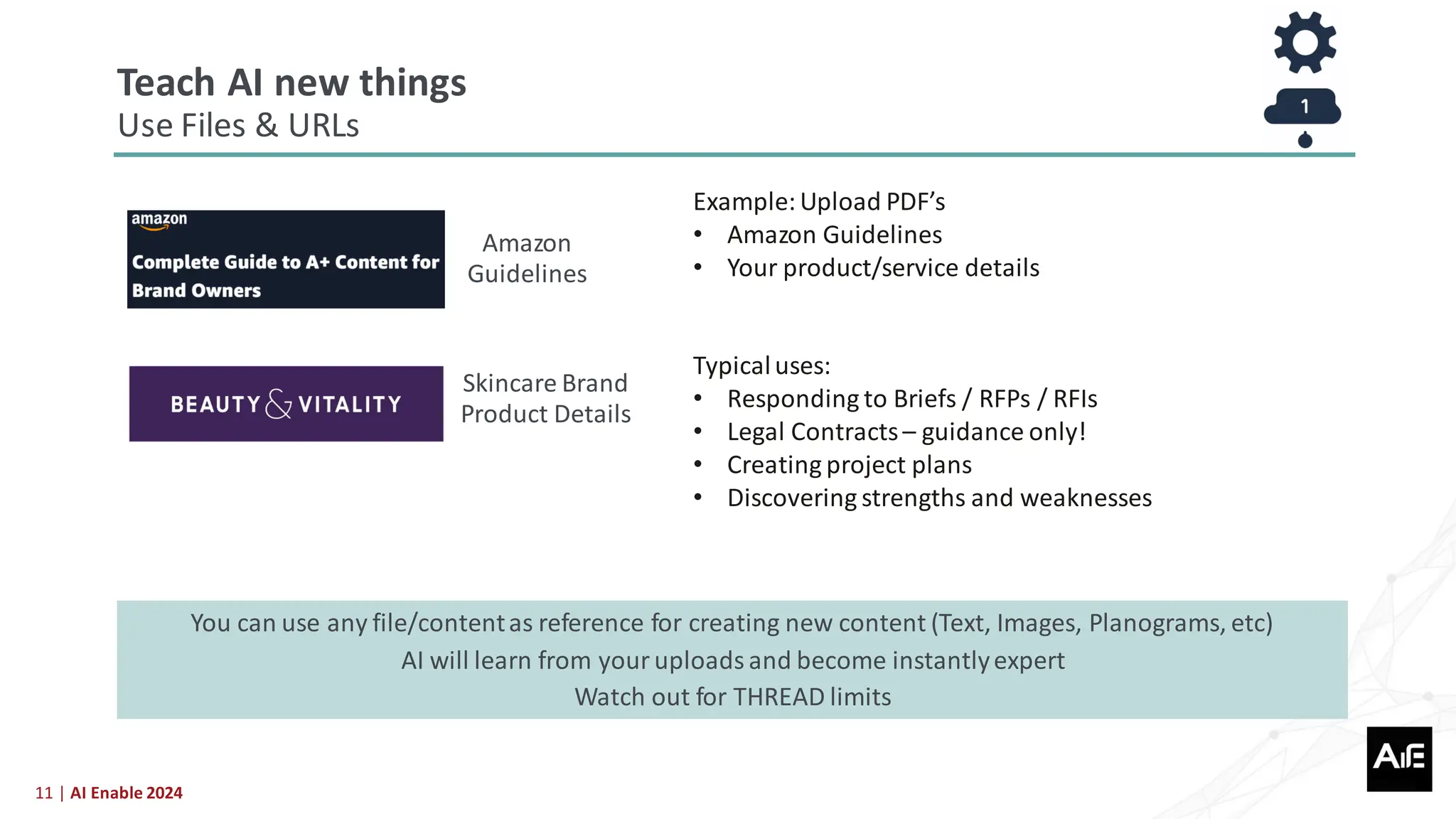 11 | AI Enable 2024
Amazon
Guidelines
Skincare Brand
Product Details
Example:Upload PDF’s
• Amazon Guidelines
• Your product/service details
Typicaluses:
• Responding to Briefs / RFPs / RFIs
• Legal Contracts– guidance only!
• Creating project plans
• Discovering strengths and weaknesses
You can use any file/contentas reference for creating new content (Text, Images, Planograms, etc)
AI will learn from your uploads and become instantlyexpert
Watch out for THREAD limits
Teach AI new things
Use Files & URLs
 