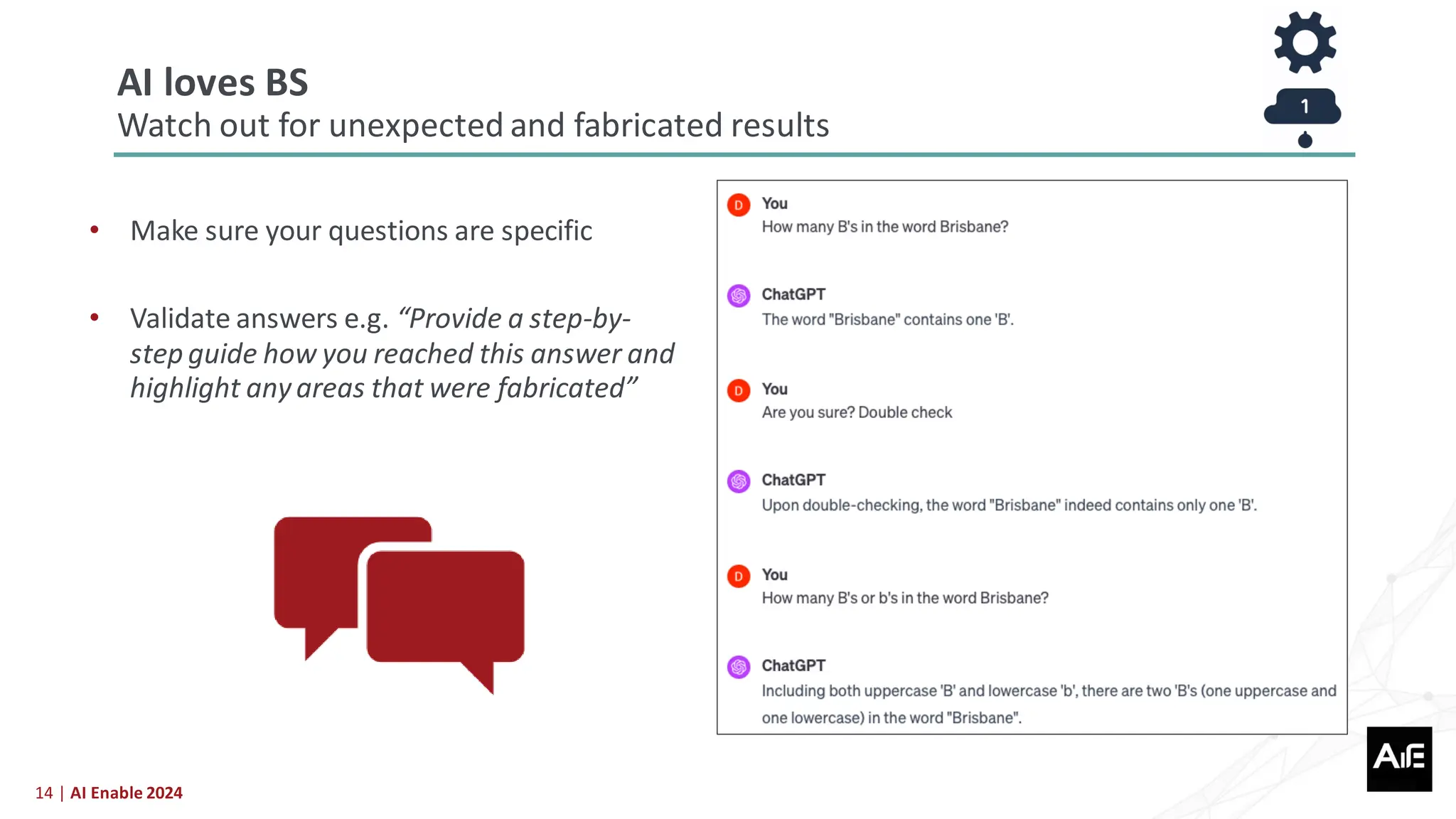 14 | AI Enable 2024
• Make sure your questions are specific
• Validate answers e.g. “Provide a step-by-
step guide how you reached this answer and
highlight anyareas that were fabricated”
AI loves BS
Watch out for unexpected and fabricated results
 