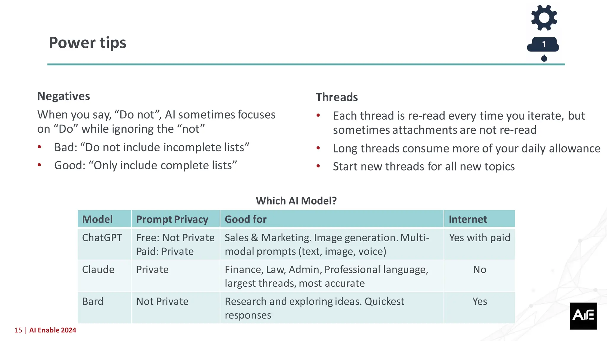 15 | AI Enable 2024
Negatives
When you say, “Do not”, AI sometimes focuses
on “Do” while ignoring the “not”
• Bad: “Do not include incomplete lists”
• Good: “Only include complete lists”
Power tips
Model Prompt Privacy Good for Internet
ChatGPT Free: Not Private
Paid: Private
Sales & Marketing. Image generation.Multi-
modal prompts (text, image, voice)
Yes with paid
Claude Private Finance, Law, Admin, Professional language,
largest threads, most accurate
No
Bard Not Private Research and exploring ideas. Quickest
responses
Yes
Threads
• Each thread is re-read every time you iterate, but
sometimes attachments are not re-read
• Long threads consume more of your daily allowance
• Start new threads for all new topics
Which AI Model?
 