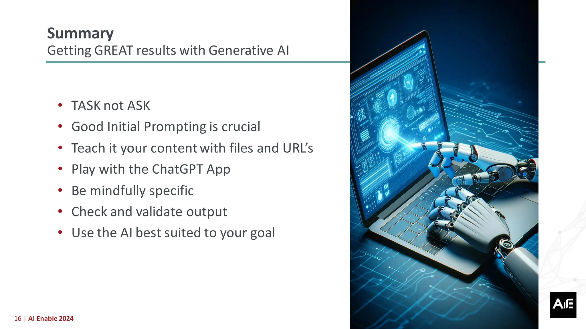 16 | AI Enable 2024
• TASK not ASK
• Good Initial Prompting is crucial
• Teach it your contentwith files and URL’s
• Play with the ChatGPT App
• Be mindfully specific
• Check and validate output
• Use the AI best suited to your goal
Summary
Getting GREAT results with Generative AI
 