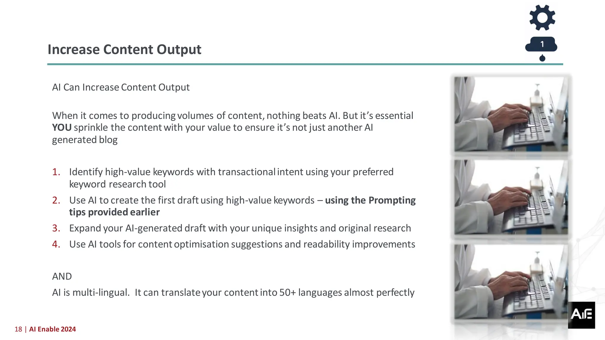 18 | AI Enable 2024
AI Can Increase Content Output
When it comes to producingvolumes of content,nothing beats AI. But it’s essential
YOU sprinkle the contentwith your value to ensure it’s not just another AI
generated blog
1. Identify high-value keywords with transactionalintent using your preferred
keyword research tool
2. Use AI to create the first draftusing high-value keywords – using the Prompting
tips provided earlier
3. Expand your AI-generated draft with your unique insights and original research
4. Use AI tools for contentoptimisation suggestions and readability improvements
AND
AI is multi-lingual. It can translateyour contentinto 50+ languages almost perfectly
Increase Content Output
 