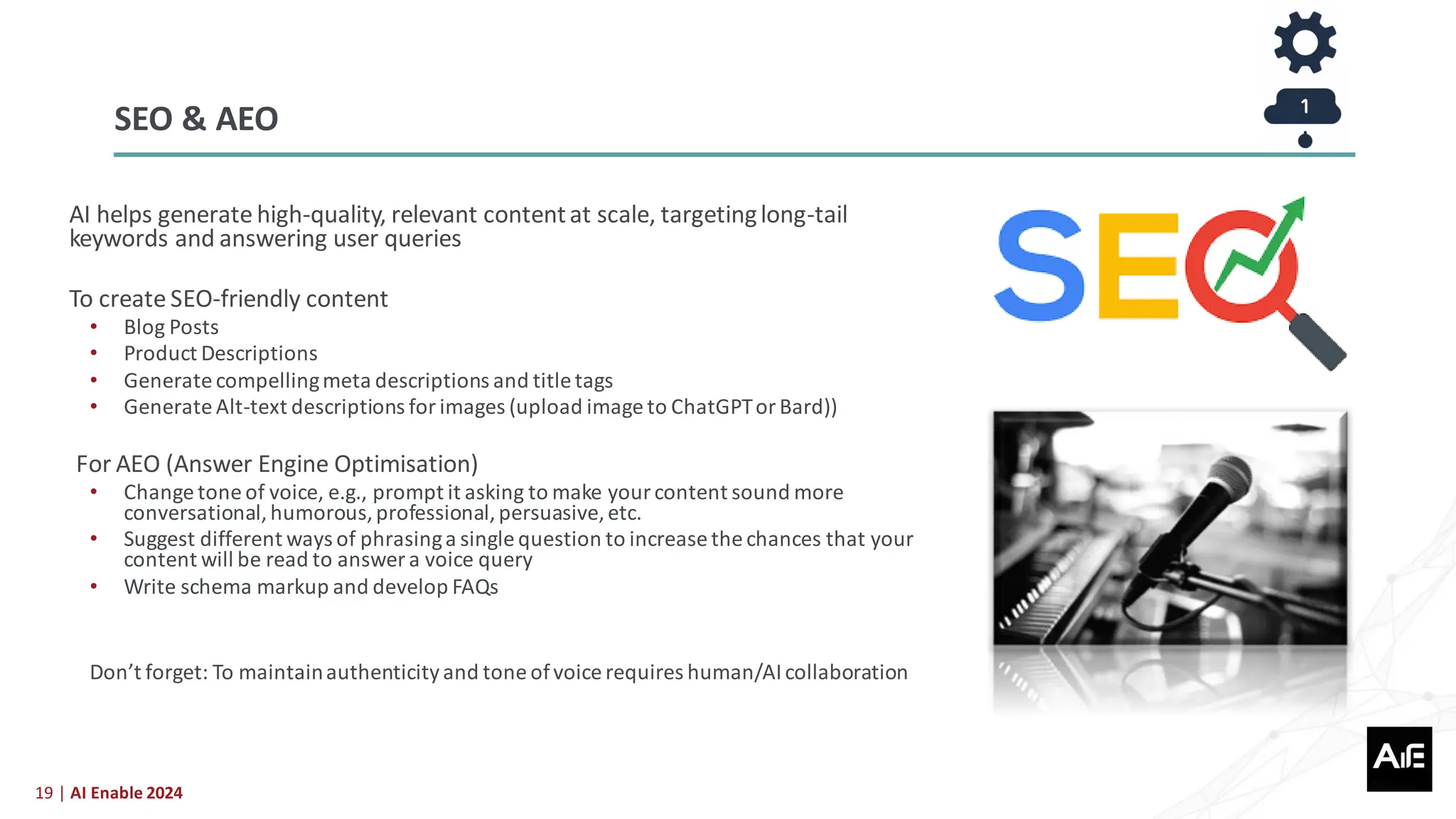 19 | AI Enable 2024
AI helps generate high-quality, relevant contentat scale, targetinglong-tail
keywords and answering user queries
To create SEO-friendly content
• Blog Posts
• Product Descriptions
• Generate compellingmeta descriptions and title tags
• Generate Alt-text descriptions for images (upload image to ChatGPTor Bard))
For AEO (Answer Engine Optimisation)
• Change tone of voice, e.g., prompt it asking to make yourcontent sound more
conversational,humorous,professional,persuasive,etc.
• Suggest different ways of phrasinga single question to increase the chances that your
content will be read to answer a voice query
• Write schema markup and develop FAQs
Don’t forget: To maintainauthenticityand tone ofvoice requires human/AIcollaboration
SEO & AEO
 
