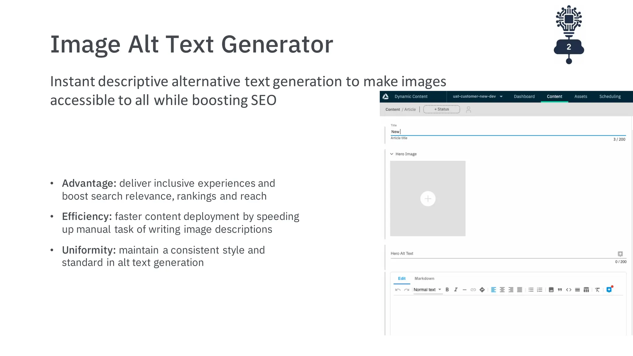 Image Alt Text Generator
• Advantage: deliver inclusive experiences and
boost search relevance, rankings and reach
• Efficiency: faster content deployment by speeding
up manual task of writing image descriptions
• Uniformity: maintain a consistent style and
standard in alt text generation
Instant descriptive alternative text generation to make images
accessible to all while boosting SEO
 