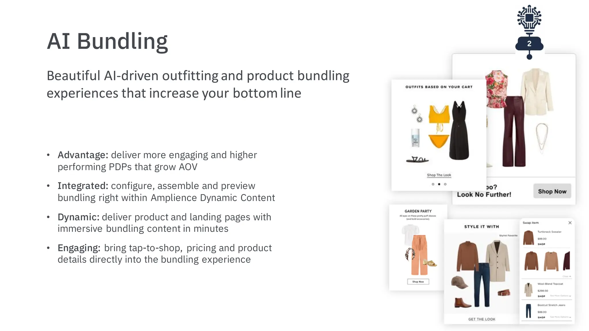 AI Bundling
• Advantage: deliver more engaging and higher
performing PDPs that grow AOV
• Integrated: configure, assemble and preview
bundling right within Amplience Dynamic Content
• Dynamic: deliver product and landing pages with
immersive bundling content in minutes
• Engaging: bring tap-to-shop, pricing and product
details directly into the bundling experience
Beautiful AI-driven outfitting and product bundling
experiences that increase your bottomline
 