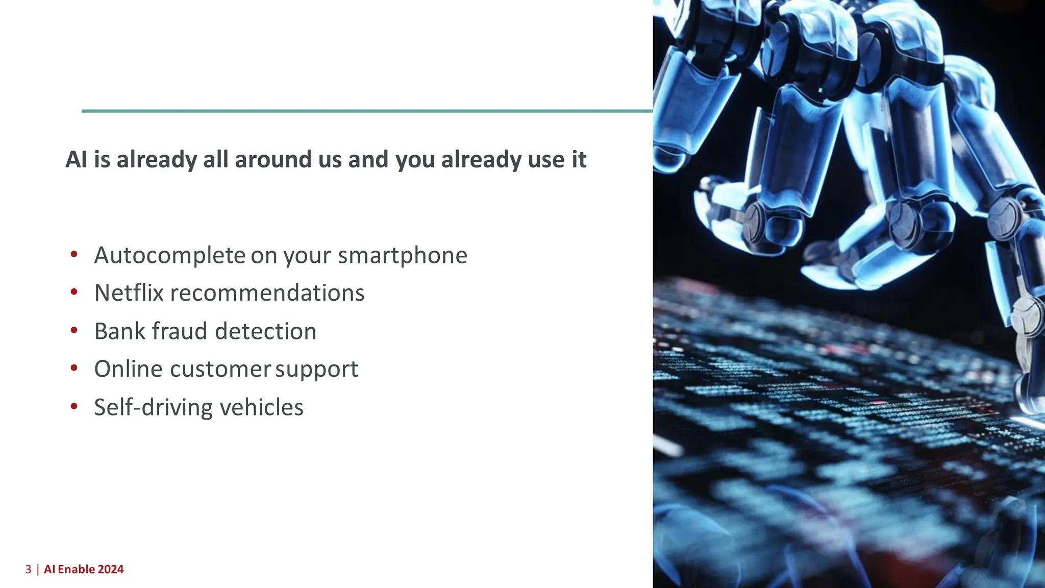 3 | AI Enable 2024
AI is already all around us and you already use it
• Autocomplete on your smartphone
• Netflix recommendations
• Bank fraud detection
• Online customersupport
• Self-driving vehicles
 