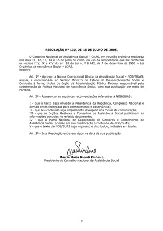 RESOLUÇÃO Nº 130, DE 15 DE JULHO DE 2005.

        O Conselho Nacional de Assistência Social – CNAS, em reunião ordinária realizada
nos dias 11, 12, 13, 14 e 15 de julho de 2005, no uso da competência que lhe conferem
os incisos II,V, IX e XIV do art. 18 da Lei n. º 8.742, de 7 de dezembro de 1993 – Lei
Orgânica da Assistência Social – LOAS,
Resolve:

       Art. 1º - Aprovar a Norma Operacional Básica da Assistência Social – NOB/SUAS,
anexa, e encaminhá-la ao Senhor Ministro de Estado do Desenvolvimento Social e
Combate à Fome, titular do órgão da Administração Pública Federal responsável pela
coordenação da Política Nacional de Assistência Social, para sua publicação por meio de
Portaria.

      Art. 2º - Apresentar as seguintes recomendações referentes à NOB/SUAS:

      I - que o texto seja enviado à Presidência da República, Congresso Nacional e
      demais entes federados para conhecimento e observância;
      II - que seu conteúdo seja amplamente divulgado nos meios de comunicação;
      III - que os órgãos Gestores e Conselhos de Assistência Social publicizem as
      informações contidas no referido documento;
      IV - que o Plano Nacional de Capacitação de Gestores e Conselheiros de
      Assistência Social priorize em sua qualificação o conteúdo da NOB/SUAS;
      V - que o texto da NOB/SUAS seja impresso e distribuído, inclusive em braile.

      Art. 3º - Esta Resolução entra em vigor na data de sua publicação.




                            Marcia Maria Biondi Pinheiro
                 Presidente do Conselho Nacional de Assistência Social




                                           7
 