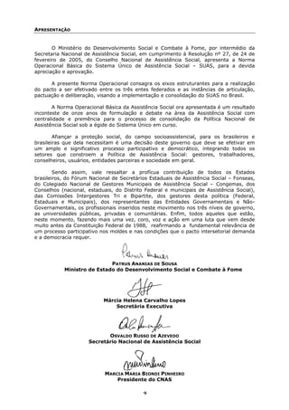 APRESENTAÇÃO


       O Ministério do Desenvolvimento Social e Combate à Fome, por intermédio da
Secretaria Nacional de Assistência Social, em cumprimento à Resolução nº 27, de 24 de
fevereiro de 2005, do Conselho Nacional de Assistência Social, apresenta a Norma
Operacional Básica do Sistema Único de Assistência Social – SUAS, para a devida
apreciação e aprovação.

      A presente Norma Operacional consagra os eixos estruturantes para a realização
do pacto a ser efetivado entre os três entes federados e as instâncias de articulação,
pactuação e deliberação, visando a implementação e consolidação do SUAS no Brasil.

       A Norma Operacional Básica da Assistência Social ora apresentada é um resultado
inconteste de onze anos de formulação e debate na área da Assistência Social com
centralidade e premência para o processo de consolidação da Política Nacional de
Assistência Social sob a égide do Sistema Único em curso.

        Afiançar a proteção social, do campo socioassistencial, para os brasileiros e
brasileiras que dela necessitam é uma decisão deste governo que deve se efetivar em
um amplo e significativo processo participativo e democrático, integrando todos os
setores que constroem a Política de Assistência Social: gestores, trabalhadores,
conselheiros, usuários, entidades parceiras e sociedade em geral.

        Sendo assim, vale ressaltar a profícua contribuição de todos os Estados
brasileiros, do Fórum Nacional de Secretários Estaduais de Assistência Social – Fonseas,
do Colegiado Nacional de Gestores Municipais de Assistência Social – Congemas, dos
Conselhos (nacional, estaduais, do Distrito Federal e municipais de Assistência Social),
das Comissões Intergestores Tri e Bipartite, dos gestores desta política (Federal,
Estaduais e Municipais), dos representantes das Entidades Governamentais e Não-
Governamentais, os profissionais inseridos neste movimento nos três níveis de governo,
as universidades públicas, privadas e comunitárias. Enfim, todos aqueles que estão,
neste momento, fazendo mais uma vez, coro, voz e ação em uma luta que vem desde
muito antes da Constituição Federal de 1988, reafirmando a fundamental relevância de
um processo participativo nos moldes e nas condições que o pacto intersetorial demanda
e a democracia requer.




                            PATRUS ANANIAS DE SOUSA
           Ministro de Estado do Desenvolvimento Social e Combate à Fome




                           Márcia Helena Carvalho Lopes
                               Secretária Executiva




                            OSVALDO RUSSO DE AZEVEDO
                     Secretário Nacional de Assistência Social




                            MARCIA MARIA BIONDI PINHEIRO
                                Presidente do CNAS

                                           9
 