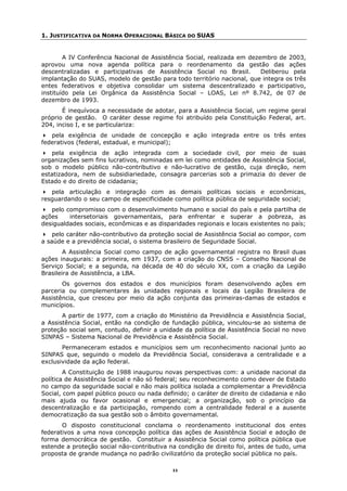 1. JUSTIFICATIVA DA NORMA OPERACIONAL BÁSICA DO SUAS


        A IV Conferência Nacional de Assistência Social, realizada em dezembro de 2003,
aprovou uma nova agenda política para o reordenamento da gestão das ações
descentralizadas e participativas de Assistência Social no Brasil.        Deliberou pela
implantação do SUAS, modelo de gestão para todo território nacional, que integra os três
entes federativos e objetiva consolidar um sistema descentralizado e participativo,
instituído pela Lei Orgânica da Assistência Social – LOAS, Lei nº 8.742, de 07 de
dezembro de 1993.
       É inequívoca a necessidade de adotar, para a Assistência Social, um regime geral
próprio de gestão. O caráter desse regime foi atribuído pela Constituição Federal, art.
204, inciso I, e se particulariza:
   pela exigência de unidade de concepção e ação integrada entre os três entes
federativos (federal, estadual, e municipal);
   pela exigência de ação integrada com a sociedade civil, por meio de suas
organizações sem fins lucrativos, nominadas em lei como entidades de Assistência Social,
sob o modelo público não-contributivo e não-lucrativo de gestão, cuja direção, nem
estatizadora, nem de subsidiariedade, consagra parcerias sob a primazia do dever de
Estado e do direito de cidadania;
   pela articulação e integração com as demais políticas sociais e econômicas,
resguardando o seu campo de especificidade como política pública de seguridade social;
   pelo compromisso com o desenvolvimento humano e social do país e pela partilha de
ações    intersetoriais governamentais, para enfrentar e superar a pobreza, as
desigualdades sociais, econômicas e as disparidades regionais e locais existentes no país;
    pelo caráter não-contributivo da proteção social de Assistência Social ao compor, com
a saúde e a previdência social, o sistema brasileiro de Seguridade Social.
        A Assistência Social como campo de ação governamental registra no Brasil duas
ações inaugurais: a primeira, em 1937, com a criação do CNSS – Conselho Nacional de
Serviço Social; e a segunda, na década de 40 do século XX, com a criação da Legião
Brasileira de Assistência, a LBA.
       Os governos dos estados e dos municípios foram desenvolvendo ações em
parceria ou complementares às unidades regionais e locais da Legião Brasileira de
Assistência, que cresceu por meio da ação conjunta das primeiras-damas de estados e
municípios.
       A partir de 1977, com a criação do Ministério da Previdência e Assistência Social,
a Assistência Social, então na condição de fundação pública, vinculou-se ao sistema de
proteção social sem, contudo, definir a unidade da política de Assistência Social no novo
SINPAS – Sistema Nacional de Previdência e Assistência Social.
       Permaneceram estados e municípios sem um reconhecimento nacional junto ao
SINPAS que, seguindo o modelo da Previdência Social, considerava a centralidade e a
exclusividade da ação federal.
        A Constituição de 1988 inaugurou novas perspectivas com: a unidade nacional da
política de Assistência Social e não só federal; seu reconhecimento como dever de Estado
no campo da seguridade social e não mais política isolada a complementar a Previdência
Social, com papel público pouco ou nada definido; o caráter de direito de cidadania e não
mais ajuda ou favor ocasional e emergencial; a organização, sob o princípio da
descentralização e da participação, rompendo com a centralidade federal e a ausente
democratização da sua gestão sob o âmbito governamental.
       O disposto constitucional conclama o reordenamento institucional dos entes
federativos a uma nova concepção política das ações de Assistência Social e adoção de
forma democrática de gestão. Constituir a Assistência Social como política pública que
estende a proteção social não-contributiva na condição de direito foi, antes de tudo, uma
proposta de grande mudança no padrão civilizatório da proteção social pública no país.

                                            11
 