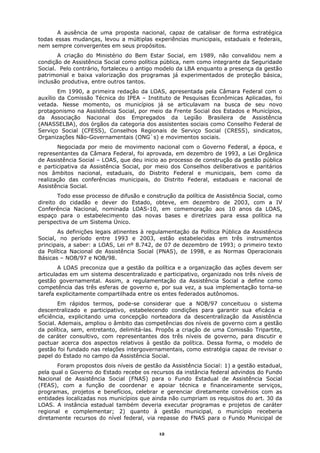 A ausência de uma proposta nacional, capaz de catalisar de forma estratégica
todas essas mudanças, levou a múltiplas experiências municipais, estaduais e federais,
nem sempre convergentes em seus propósitos.
       A criação do Ministério do Bem Estar Social, em 1989, não convalidou nem a
condição de Assistência Social como política pública, nem como integrante da Seguridade
Social. Pelo contrário, fortaleceu o antigo modelo da LBA enquanto a presença da gestão
patrimonial e baixa valorização dos programas já experimentados de proteção básica,
inclusão produtiva, entre outros tantos.
        Em 1990, a primeira redação da LOAS, apresentada pela Câmara Federal com o
auxílio da Comissão Técnica do IPEA – Instituto de Pesquisas Econômicas Aplicadas, foi
vetada. Nesse momento, os municípios já se articulavam na busca de seu novo
protagonismo na Assistência Social, por meio da Frente Social dos Estados e Municípios,
da Associação Nacional dos Empregados da Legião Brasileira de Assistência
(ANASSELBA), dos órgãos da categoria dos assistentes sociais como Conselho Federal de
Serviço Social (CFESS), Conselhos Regionais de Serviço Social (CRESS), sindicatos,
Organizações Não-Governamentais (ONG`s) e movimentos sociais.
       Negociada por meio de movimento nacional com o Governo Federal, a época, e
representantes da Câmara Federal, foi aprovada, em dezembro de 1993, a Lei Orgânica
de Assistência Social – LOAS, que deu inicio ao processo de construção da gestão pública
e participativa da Assistência Social, por meio dos Conselhos deliberativos e paritários
nos âmbitos nacional, estaduais, do Distrito Federal e municipais, bem como da
realização das conferências municipais, do Distrito Federal, estaduais e nacional de
Assistência Social.
       Todo esse processo de difusão e construção da política de Assistência Social, como
direito do cidadão e dever do Estado, obteve, em dezembro de 2003, com a IV
Conferência Nacional, nominada LOAS-10, em comemoração aos 10 anos da LOAS,
espaço para o estabelecimento das novas bases e diretrizes para essa política na
perspectiva de um Sistema Único.
       As definições legais atinentes à regulamentação da Política Pública da Assistência
Social, no período entre 1993 e 2003, estão estabelecidas em três instrumentos
principais, a saber: a LOAS, Lei nº 8.742, de 07 de dezembro de 1993; o primeiro texto
da Política Nacional de Assistência Social (PNAS), de 1998, e as Normas Operacionais
Básicas – NOB/97 e NOB/98.
        A LOAS preconiza que a gestão da política e a organização das ações devem ser
articuladas em um sistema descentralizado e participativo, organizado nos três níveis de
gestão governamental. Assim, a regulamentação da Assistência Social a define como
competência das três esferas de governo e, por sua vez, a sua implementação torna-se
tarefa explicitamente compartilhada entre os entes federados autônomos.
        Em rápidos termos, pode-se considerar que a NOB/97 conceituou o sistema
descentralizado e participativo, estabelecendo condições para garantir sua eficácia e
eficiência, explicitando uma concepção norteadora da descentralização da Assistência
Social. Ademais, ampliou o âmbito das competências dos níveis de governo com a gestão
da política, sem, entretanto, delimitá-las. Propôs a criação de uma Comissão Tripartite,
de caráter consultivo, com representantes dos três níveis de governo, para discutir e
pactuar acerca dos aspectos relativos à gestão da política. Dessa forma, o modelo de
gestão foi fundado nas relações intergovernamentais, como estratégia capaz de revisar o
papel do Estado no campo da Assistência Social.
       Foram propostos dois níveis de gestão da Assistência Social: 1) a gestão estadual,
pela qual o Governo do Estado recebe os recursos da instância federal advindos do Fundo
Nacional de Assistência Social (FNAS) para o Fundo Estadual de Assistência Social
(FEAS), com a função de coordenar e apoiar técnica e financeiramente serviços,
programas, projetos e benefícios, celebrar e gerenciar diretamente convênios com as
entidades localizadas nos municípios que ainda não cumpriam os requisitos do art. 30 da
LOAS. A instância estadual também deveria executar programas e projetos de caráter
regional e complementar; 2) quanto à gestão municipal, o município receberia
diretamente recursos do nível federal, via repasse do FNAS para o Fundo Municipal de

                                            12
 
