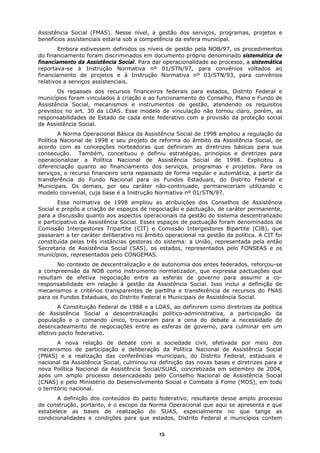 Assistência Social (FMAS). Nesse nível, a gestão dos serviços, programas, projetos e
benefícios assistenciais estaria sob a competência da esfera municipal.
        Embora estivessem definidos os níveis de gestão pela NOB/97, os procedimentos
do financiamento foram discriminados em documento próprio denominado sistemática de
financiamento da Assistência Social. Para dar operacionalidade ao processo, a sistemática
reportava-se à Instrução Normativa nº 01/STN/97, para convênios voltados ao
financiamento de projetos e à Instrução Normativa nº 03/STN/93, para convênios
relativos a serviços assistenciais.
       Os repasses dos recursos financeiros federais para estados, Distrito Federal e
municípios foram vinculados à criação e ao funcionamento do Conselho, Plano e Fundo de
Assistência Social, mecanismos e instrumentos de gestão, atendendo os requisitos
previstos no art. 30 da LOAS. Esse modelo de vinculação não tornou claro, porém, as
responsabilidades de Estado de cada ente federativo com a provisão da proteção social
de Assistência Social.
        A Norma Operacional Básica da Assistência Social de 1998 ampliou a regulação da
Política Nacional de 1998 e seu projeto de reforma do âmbito da Assistência Social, de
acordo com as concepções norteadoras que definiram as diretrizes básicas para sua
consecução. Também, conceituou e definiu estratégias, princípios e diretrizes para
operacionalizar a Política Nacional de Assistência Social de 1998. Explicitou a
diferenciação quanto ao financiamento dos serviços, programas e projetos. Para os
serviços, o recurso financeiro seria repassado de forma regular e automática, a partir da
transferência do Fundo Nacional para os Fundos Estaduais, do Distrito Federal e
Municipais. Os demais, por seu caráter não-continuado, permaneceriam utilizando o
modelo convenial, cuja base é a Instrução Normativa nº 01/STN/97.
       Essa normativa de 1998 ampliou as atribuições dos Conselhos de Assistência
Social e propôs a criação de espaços de negociação e pactuação, de caráter permanente,
para a discussão quanto aos aspectos operacionais da gestão do sistema descentralizado
e participativo da Assistência Social. Esses espaços de pactuação foram denominados de
Comissão Intergestores Tripartite (CIT) e Comissão Intergestores Bipartite (CIB), que
passaram a ter caráter deliberativo no âmbito operacional na gestão da política. A CIT foi
constituída pelas três instâncias gestoras do sistema: a União, representada pela então
Secretaria de Assistência Social (SAS), os estados, representados pelo FONSEAS e os
municípios, representados pelo CONGEMAS.
       No contexto de descentralização e de autonomia dos entes federados, reforçou-se
a compreensão da NOB como instrumento normatizador, que expressa pactuações que
resultam de efetiva negociação entre as esferas de governo para assumir a co-
responsabilidade em relação à gestão da Assistência Social. Isso inclui a definição de
mecanismos e critérios transparentes de partilha e transferência de recursos do FNAS
para os Fundos Estaduais, do Distrito Federal e Municipais de Assistência Social.
       A Constituição Federal de 1988 e a LOAS, ao definirem como diretrizes da política
de Assistência Social a descentralização político-administrativa, a participação da
população e o comando único, trouxeram para a cena do debate a necessidade do
desencadeamento de negociações entre as esferas de governo, para culminar em um
efetivo pacto federativo.
        A nova relação de debate com a sociedade civil, efetivada por meio dos
mecanismos de participação e deliberação da Política Nacional de Assistência Social
(PNAS) e a realização das conferências municipais, do Distrito Federal, estaduais e
nacional da Assistência Social, culminou na definição das novas bases e diretrizes para a
nova Política Nacional da Assistência Social/SUAS, concretizada em setembro de 2004,
após um amplo processo desencadeado pelo Conselho Nacional de Assistência Social
(CNAS) e pelo Ministério do Desenvolvimento Social e Combate à Fome (MDS), em todo
o território nacional.
       A definição dos conteúdos do pacto federativo, resultante desse amplo processo
de construção, portanto, é o escopo da Norma Operacional que aqui se apresenta e que
estabelece as bases de realização do SUAS, especialmente no que tange as
condicionalidades e condições para que estados, Distrito Federal e municípios contem

                                            13
 