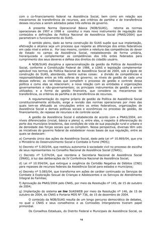 com o co-financiamento federal na Assistência Social, bem como em relação aos
mecanismos de transferência de recursos, aos critérios de partilha e de transferência
desses recursos a serem adotados pelas três esferas de governo.
       A presente Norma Operacional Básica (NOB/SUAS),          retoma as normas
operacionais de 1997 e 1998 e constitui o mais novo instrumento de regulação dos
conteúdos e definições da Política Nacional de Assistência Social (PNAS/2004) que
parametram o funcionamento do SUAS.
       O sentido pleno, dado ao tema construção do SUAS supõe que sua implantação,
efetivação e alcance seja um processo que respeite as diferenças dos entes federativos
em cada nível e entre si. Por isso mesmo, contém a releitura das competências do dever
de Estado no campo da Assistência Social, restabelecendo de forma unitária,
hierarquizada e complementar as competências dos três entes federados para
cumprimento dos seus deveres e defesa dos direitos do cidadão usuário.
        A NOB/SUAS disciplina a operacionalização da gestão da Política de Assistência
Social, conforme a Constituição Federal de 1988, a LOAS e legislação complementar
aplicável nos termos da Política Nacional de Assistência Social de 2004, sob a égide de
construção do SUAS, abordando, dentre outras coisas: a divisão de competências e
responsabilidades entre as três esferas de governo; os níveis de gestão de cada uma
dessas esferas; as instâncias que compõem o processo de gestão e controle dessa
política e como elas se relacionam; a nova relação com as entidades e organizações
governamentais e não-governamentais; os principais instrumentos de gestão a serem
utilizados; e a forma da gestão financeira, que considera os mecanismos de
transferência, os critérios de partilha e de transferência de recursos.
       A regulamentação do regime próprio de gestão da Política de Assistência Social
constitucionalmente atribuído, exige a revisão das normas operacionais por meio das
quais tem-se efetuado as vinculações entre os entes federativos, organizações de
Assistência Social e demais políticas sociais e econômicas no processo de gestão, de
financiamento, de repasse de recursos e de controle social.
        A gestão da Assistência Social é estabelecida de acordo com a PNAS/2004, em
níveis diferenciados (inicial, básica e plena) e, entre elas, o respeito à diferenciação do
porte dos municípios brasileiros, das condições de vida de sua população rural e urbana e
da densidade das forças sociais que os compõem. Nessa perspectiva, diversas têm sido
as iniciativas do governo federal de estabelecer novas bases de sua regulação, entre as
quais se destacam:
a) Comando único das ações da Assistência Social, dado pela Lei nº 10.869/04, que cria
o Ministério do Desenvolvimento Social e Combate à Fome (MDS);
b) Decreto nº 5.003/04, que restituiu autonomia à sociedade civil no processo de escolha
de seus representantes no Conselho Nacional de Assistência Social (CNAS);
c) Decreto nº 5.074/04, que reordena a Secretaria Nacional de Assistência Social
(SNAS), à luz das deliberações da IV Conferência Nacional de Assistência Social;
d) Lei nº 10.954/04, que extingue a exigência da Certidão Negativa de Débitos (CND)
para repasses de recursos federais da Assistência Social para estados e municípios;
e) Decreto nº 5.085/04, que transforma em ações de caráter continuado os Serviços de
Combate à Exploração Sexual de Crianças e Adolescentes e os Serviços de Atendimento
Integral às Famílias;
f) Aprovação da PNAS/2004 pelo CNAS, por meio da Resolução nº 145, de 15 de outubro
de 2004;
g) Implantação do sistema on line SUASWEB por meio da Resolução nº 146, de 15 de
outubro de 2004, do CNAS e Portaria MDS N° 736, de 15 de dezembro de 2004.
      O conteúdo da NOB/SUAS resulta de um longo percurso democrático de debates,
no qual o CNAS e seus conselheiros e as Comissões Intergestores tiveram papel
primordial.
       Os Conselhos Estaduais, do Distrito Federal e Municipais de Assistência Social, os

                                             14
 