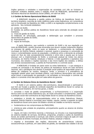 órgãos gestores e entidades e organizações da sociedade civil não se furtaram a
organizar múltiplos debates sobre a redação inicial da NOB/SUAS, apresentada pela
Secretaria Nacional de Assistência Social (SNAS), em abril de 2005.
1.1 Caráter da Norma Operacional Básica do SUAS
        A NOB/SUAS disciplina a gestão pública da Política de Assistência Social no
território brasileiro, exercida de modo sistêmico pelos entes federativos, em consonância
com a Constituição da República de 1988, a LOAS e as legislações complementares a ela
aplicáveis. Seu conteúdo estabelece:
a) caráter do SUAS;
b) funções da política pública de Assistência Social para extensão da proteção social
brasileira;
c) níveis de gestão do SUAS;
d) instâncias de articulação, pactuação e deliberação que compõem o processo
democrático de gestão do SUAS;
e) financiamento;
f) regras de transição.

       O pacto federativo, que sustenta o conteúdo do SUAS e de sua regulação por
meio da NOB/SUAS, contém diversas dimensões que devem receber tratamento objetivo
no processo de gestão, entre os quais se destacam: o conhecimento da realidade
municipal, do Distrito Federal, estadual e nacional, quanto a presença e a prevenção de
riscos e vulnerabilidades sociais da população; a distância entre a demanda de proteção
social em face da rede socioassistencial existente e entre esta e aquela que se busca
alcançar com a implementação do SUAS; a construção gradual de metas nos planos
municipais, do Distrito Federal, estaduais e federal; o trato igualitário e eqüitativo dos
municípios, dos estados e regiões nacionais e das micro-regiões dos estados; a defesa
dos direitos socioassistenciais; o padrão de financiamento e o controle social.
       A NOB/SUAS é fundada em pacto entre os entes federativos – o que assegura a
unidade de concepção e de âmbito da política de Assistência Social em todo território
nacional, sob o paradigma dos direitos à proteção social pública de seguridade social e à
defesa da cidadania do usuário. Assegura, ainda, a primazia e a precedência da
regulação estatal sobre essa atividade pública, cuja dinâmica democrática sob controle
social prevê a participação da população e da sociedade na formulação e controle das
ações e o comando único das ações em cada esfera de governo.


a) Caráter do Sistema Único de Assistência Social – SUAS
       O SUAS é um sistema público não-contributivo, descentralizado e participativo
que tem por função a gestão do conteúdo específico da Assistência Social no campo da
proteção social brasileira. Em termos gerais, o SUAS:
    consolida o modo de gestão compartilhada, o co-financiamento e a cooperação
técnica entre os três entes federativos que, de modo articulado e complementar, operam
a proteção social não-contributiva de Seguridade Social no campo da Assistência Social;
   estabelece a divisão de responsabilidades entre os entes federativos (federal,
estadual, Distrito Federal e municipal) para instalar, regular, manter e expandir as ações
de Assistência Social como dever de Estado e direito do cidadão no território nacional;
   fundamenta-se nos compromissos da PNAS/2004;
    orienta-se pela unidade de propósitos, principalmente quanto ao alcance de direitos
pelos usuários;
    regula, em todo o território nacional, a hierarquia, os vínculos e as responsabilidades
do sistema-cidadão de serviços, benefícios, programas, projetos e ações de Assistência
Social, de caráter permanente e eventual, sob critério universal e lógica de ação em rede
hierarquizada de âmbito municipal, do Distrito Federal, estadual e federal;
    respeita a diversidade das regiões, decorrente de características culturais,
socioeconômicas e políticas, em cada esfera de gestão, da realidade das cidades e da sua

                                             15
 