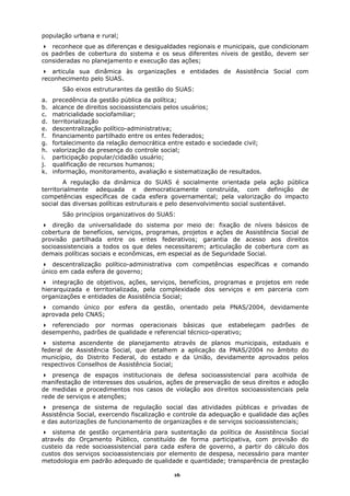 população urbana e rural;
   reconhece que as diferenças e desigualdades regionais e municipais, que condicionam
os padrões de cobertura do sistema e os seus diferentes níveis de gestão, devem ser
consideradas no planejamento e execução das ações;
   articula sua dinâmica às organizações e entidades de Assistência Social com
reconhecimento pelo SUAS.
        São eixos estruturantes da gestão do SUAS:
a.   precedência da gestão pública da política;
b.   alcance de direitos socioassistenciais pelos usuários;
c.   matricialidade sociofamiliar;
d.   territorialização
e.   descentralização político-administrativa;
f.   financiamento partilhado entre os entes federados;
g.   fortalecimento da relação democrática entre estado e sociedade civil;
h.   valorização da presença do controle social;
i.   participação popular/cidadão usuário;
j.   qualificação de recursos humanos;
k.   informação, monitoramento, avaliação e sistematização de resultados.
        A regulação da dinâmica do SUAS é socialmente orientada pela ação pública
territorialmente adequada e democraticamente construída, com definição de
competências específicas de cada esfera governamental; pela valorização do impacto
social das diversas políticas estruturais e pelo desenvolvimento social sustentável.
        São princípios organizativos do SUAS:
    direção da universalidade do sistema por meio de: fixação de níveis básicos de
cobertura de benefícios, serviços, programas, projetos e ações de Assistência Social de
provisão partilhada entre os entes federativos; garantia de acesso aos direitos
socioassistenciais a todos os que deles necessitarem; articulação de cobertura com as
demais políticas sociais e econômicas, em especial as de Seguridade Social.
    descentralização político-administrativa com competências específicas e comando
único em cada esfera de governo;
    integração de objetivos, ações, serviços, benefícios, programas e projetos em rede
hierarquizada e territorializada, pela complexidade dos serviços e em parceria com
organizações e entidades de Assistência Social;
   comando único por esfera da gestão, orientado pela PNAS/2004, devidamente
aprovada pelo CNAS;
   referenciado por normas operacionais básicas que estabeleçam              padrões   de
desempenho, padrões de qualidade e referencial técnico-operativo;
   sistema ascendente de planejamento através de planos municipais, estaduais e
federal de Assistência Social, que detalhem a aplicação da PNAS/2004 no âmbito do
município, do Distrito Federal, do estado e da União, devidamente aprovados pelos
respectivos Conselhos de Assistência Social;
   presença de espaços institucionais de defesa socioassistencial para acolhida de
manifestação de interesses dos usuários, ações de preservação de seus direitos e adoção
de medidas e procedimentos nos casos de violação aos direitos socioassistenciais pela
rede de serviços e atenções;
   presença de sistema de regulação social das atividades públicas e privadas de
Assistência Social, exercendo fiscalização e controle da adequação e qualidade das ações
e das autorizações de funcionamento de organizações e de serviços socioassistenciais;
    sistema de gestão orçamentária para sustentação da política de Assistência Social
através do Orçamento Público, constituído de forma participativa, com provisão do
custeio da rede socioassistencial para cada esfera de governo, a partir do cálculo dos
custos dos serviços socioassistenciais por elemento de despesa, necessário para manter
metodologia em padrão adequado de qualidade e quantidade; transparência de prestação

                                             16
 