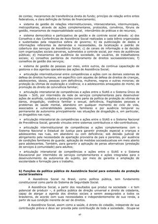 de contas; mecanismos de transferência direta do fundo; princípio de relação entre entes
federativos, e clara definição de fontes de financiamento;
   sistema de gestão de relações interinstitucionais, intersecretariais, intermunicipais,
metropolitanas, através de ações complementares, protocolos, convênios, fóruns de
gestão, mecanismos de responsabilidade social, intercâmbio de práticas e de recursos;
    sistema democrático e participativo de gestão e de controle social através: a) dos
Conselhos e das Conferências de Assistência Social realizadas a cada biênio organizadas
e sustentadas pela respectiva esfera de governo; b) da publicização de dados e
informações referentes às demandas e necessidades, da localização e padrão de
cobertura dos serviços de Assistência Social; c) de canais de informação e de decisão
com organizações sociais parceiras, submetidos a controle social, por meio de audiências
públicas; d) mecanismos de audiência da sociedade, de usuários, de trabalhadores
sociais; e) conselhos paritários de monitoramento de direitos socioassistenciais; f)
conselhos de gestão dos serviços;
   sistema de gestão de pessoas por meio, entre outros, da contínua capacitação de
gestores e dos agentes operadores das ações de Assistência Social;
   articulação interinstitucional entre competências e ações com os demais sistemas de
defesa de direitos humanos, em específico com aqueles de defesa de direitos de crianças,
adolescentes, idosos, pessoas com deficiência, mulheres, negros e outras minorias; de
proteção às vítimas de exploração e violência; e a adolescentes ameaçados de morte; de
promoção do direito de convivência familiar;
    articulação intersetorial de competências e ações entre o SUAS e o Sistema Único de
Saúde – SUS, por intermédio da rede de serviços complementares para desenvolver
ações de acolhida, cuidados e proteções como parte da política de proteção às vítimas de
danos, drogadição, violência familiar e sexual, deficiência, fragilidades pessoais e
problemas de saúde mental, abandono em qualquer momento do ciclo de vida,
associados a vulnerabilidades pessoais, familiares e por ausência temporal ou
permanente de autonomia principalmente nas situações de drogadição e, em particular,
os drogaditos nas ruas;
   articulação intersetorial de competências e ações entre o SUAS e o Sistema Nacional
de Previdência Social, gerando vínculos entre sistemas contributivos e não-contributivos;
    articulação interinstitucional de competências e ações complementares com o
Sistema Nacional e Estadual de Justiça para garantir proteção especial a crianças e
adolescentes nas ruas, em abandono ou com deficiência; sob decisão judicial de
abrigamento pela necessidade de apartação provisória de pais e parentes, por ausência
de condições familiares de guarda; aplicação de medidas socioeducativas em meio aberto
para adolescentes. Também, para garantir a aplicação de penas alternativas (prestação
de serviços à comunidade) para adultos;
   articulação intersetorial de competências e ações entre o SUAS e o Sistema
Educacional por intermédio de serviços complementares e ações integradas para o
desenvolvimento da autonomia do sujeito, por meio de garantia e ampliação de
escolaridade e formação para o trabalho.


b) Funções da política pública de Assistência Social para extensão da proteção
social brasileira
       A Assistência Social no Brasil, como política         pública,   tem   fundamento
constitucional como parte do Sistema de Seguridade Social.
        A Assistência Social, a partir dos resultados que produz na sociedade – e tem
potencial de produzir –, é política pública de direção universal e direito de cidadania,
capaz de alargar a agenda dos direitos sociais a serem assegurados a todos os
brasileiros, de acordo com suas necessidades e independentemente de sua renda, a
partir de sua condição inerente de ser de direitos.
       A Assistência Social, assim como a saúde, é direito do cidadão, independe de sua
contribuição prévia e deve ser provida pela contribuição de toda a sociedade. Ocupa-se

                                            17
 