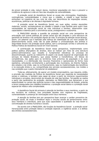 de prover proteção à vida, reduzir danos, monitorar populações em risco e prevenir a
incidência de agravos à vida em face das situações de vulnerabilidade.
       A proteção social de Assistência Social se ocupa das vitimizações, fragilidades,
contingências, vulnerabilidades e riscos que o cidadão, a cidadã e suas famílias
enfrentam na trajetória de seu ciclo de vida, por decorrência de imposições sociais,
econômicas, políticas e de ofensas à dignidade humana.
       A proteção social de Assistência Social, em suas ações, produz aquisições
materiais, sociais, socioeducativas ao cidadão e cidadã e suas famílias para suprir suas
necessidades de reprodução social de vida individual e familiar; desenvolver suas
capacidades e talentos para a convivência social, protagonismo e autonomia.
        A PNAS/2004 aborda a questão da proteção social em uma perspectiva de
articulação com outras políticas do campo social que são dirigidas a uma estrutura de
garantias de direitos e de condições dignas de vida. O princípio da atenção social alcança,
assim, um patamar que é balizado pelo esforço de viabilização de um novo projeto de
desenvolvimento social, onde não se pode pleitear a universalização dos direitos à
Seguridade Social e da proteção social pública, sem a composição correta e suficiente da
Política Pública de Assistência Social em nível nacional.
        A contribuição da Assistência Social nessa perspectiva, implementada como
política pública afiançadora de direitos, deve se realizar por meio de uma estrutura
político-administrativa que ressalte a fundamental relevância do processo de
descentralização, quanto ao redesenho do papel e da escala espacial de organização dos
serviços do Estado Brasileiro, que possa facilitar a transferência, em blocos de
competências, das ações para os territórios mais próximos da população e de suas
necessidades, e a distribuição dos recursos financeiros e operacionais de forma mais
eqüitativa, articulando corretamente a participação dos municípios, do Distrito Federal,
dos estados e da União, seja no co-financiamento, seja na implementação dos benefícios
e na execução direta e, ou, compartilhada dos serviços socioassistenciais, nos moldes e
nas condições que o pacto intersetorial irá estabelecer.
       Trata-se, efetivamente, de operar um modelo emancipatório, que requeira, então,
a provisão das medidas da Política de Assistência Social que responda às necessidades
sociais e coletivas, e também seja capaz de atuar a partir de inúmeros requerimentos
individuais e privados, decorrentes da situação de vida das famílias. Tal padrão se realiza
a partir dos parâmetros de proteção, elencados na PNAS/2004, que demarcam a sua
especificidade no campo das políticas sociais e das responsabilidades de Estado, próprias
a serem asseguradas aos cidadãos brasileiros: a proteção social básica e a proteção social
especial de média e alta complexidade.

       A Assistência Social dá primazia à atenção às famílias e seus membros, a partir do
seu território de vivência, com prioridade àqueles com registros de fragilidades,
vulnerabilidades e presença de vitimizações entre seus membros.
       A atenção às famílias tem por perspectiva fazer avançar o caráter preventivo de
proteção social, de modo a fortalecer laços e vínculos sociais de pertencimento entre
seus membros e indivíduos, para que suas capacidades e qualidade de vida levem à
concretização de direitos humanos e sociais.
       De acordo com a PNAS/2004, são funções da Assistência Social: a proteção social
hierarquizada entre proteção básica e proteção especial; a vigilância social; e a defesa
dos direitos socioassistenciais.




                                             18
 