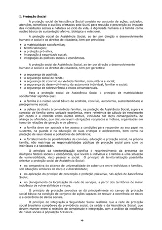I. Proteção Social
       A proteção social de Assistência Social consiste no conjunto de ações, cuidados,
atenções, benefícios e auxílios ofertados pelo SUAS para redução e prevenção do impacto
das vicissitudes sociais e naturais ao ciclo da vida, à dignidade humana e à família como
núcleo básico de sustentação afetiva, biológica e relacional.
     A proteção social de Assistência Social, ao ter por direção o desenvolvimento
humano e social e os direitos de cidadania, tem por princípios:
   a matricialidade sociofamiliar;
   territorialização;
   a proteção pró-ativa;
   integração à seguridade social;
   integração às políticas sociais e econômicas.

     A proteção social de Assistência Social, ao ter por direção o desenvolvimento
humano e social e os direitos de cidadania, tem por garantias:

   a   segurança   de acolhida;
   a   segurança   social de renda;
   a   segurança   do convívio ou vivência familiar, comunitária e social;
   a   segurança   do desenvolvimento da autonomia individual, familiar e social;
   a   segurança   de sobrevivência a riscos circunstanciais.
       Para a proteção social de Assistência Social o princípio de matricialidade
sociofamiliar significa que:
   a família é o núcleo social básico de acolhida, convívio, autonomia, sustentabilidade e
protagonismo social;
    a defesa do direito à convivência familiar, na proteção de Assistência Social, supera o
conceito de família como unidade econômica, mera referência de cálculo de rendimento
per capita e a entende como núcleo afetivo, vinculado por laços consangüíneos, de
aliança ou afinidade, que circunscrevem obrigações recíprocas e mútuas, organizadas em
torno de relações de geração e de gênero;
   a família deve ser apoiada e ter acesso a condições para responder ao seu papel no
sustento, na guarda e na educação de suas crianças e adolescentes, bem como na
proteção de seus idosos e portadores de deficiência;
    o fortalecimento de possibilidades de convívio, educação e proteção social, na própria
família, não restringe as responsabilidades públicas de proteção social para com os
indivíduos e a sociedade.
       O princípio da territorialização significa o reconhecimento da presença de
múltiplos fatores sociais e econômicos, que levam o indivíduo e a família a uma situação
de vulnerabilidade, risco pessoal e social. O princípio da territorialização possibilita
orientar a proteção social de Assistência Social:
   na perspectiva do alcance de universalidade de cobertura entre indivíduos e famílias,
sob situações similares de risco e vulnerabilidade;
   na aplicação do princípio de prevenção e proteção pró-ativa, nas ações de Assistência
Social;
    no planejamento da localização da rede de serviços, a partir dos territórios de maior
incidência de vulnerabilidade e riscos.
        O princípio de proteção pro-ativa se dá principalmente no campo da proteção
social básica na condição de conjunto de ações capazes de reduzir a ocorrência de riscos
e a ocorrência de danos sociais.
       O princípio de integração à Seguridade Social reafirma que a rede de proteção
social brasileira compõe-se da previdência social, da saúde e da Assistência Social, que
devem manter entre si relações de completude e integração, com a análise da incidência
de riscos sociais à população brasileira.

                                               19
 
