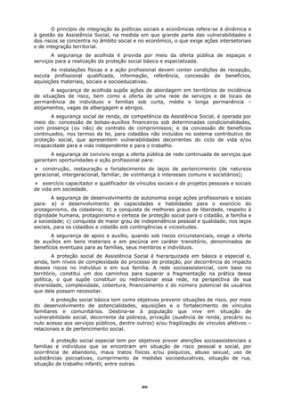 O princípio de integração às políticas sociais e econômicas refere-se à dinâmica e
à gestão da Assistência Social, na medida em que grande parte das vulnerabilidades e
dos riscos se concentra no âmbito social e no econômico, o que exige ações intersetoriais
e de integração territorial.
       A segurança de acolhida é provida por meio da oferta pública de espaços e
serviços para a realização da proteção social básica e especializada.
       As instalações físicas e a ação profissional devem conter condições de recepção,
escuta profissional qualificada, informação, referência, concessão de benefícios,
aquisições materiais, sociais e socioeducativas.
       A segurança de acolhida supõe ações de abordagem em territórios de incidência
de situações de risco, bem como a oferta de uma rede de serviços e de locais de
permanência de indivíduos e famílias sob curta, média e longa permanência –
alojamentos, vagas de albergagem e abrigos.
       A segurança social de renda, de competência da Assistência Social, é operada por
meio da: concessão de bolsas-auxílios financeiros sob determinadas condicionalidades,
com presença (ou não) de contrato de compromissos; e da concessão de benefícios
continuados, nos termos da lei, para cidadãos não incluídos no sistema contributivo de
proteção social, que apresentem vulnerabilidades decorrentes do ciclo de vida e/ou
incapacidade para a vida independente e para o trabalho.
      A segurança de convívio exige a oferta pública de rede continuada de serviços que
garantam oportunidades e ação profissional para:
   construção, restauração e fortalecimento de laços de pertencimento (de natureza
geracional, intergeracional, familiar, de vizinhança e interesses comuns e societários);
   exercício capacitador e qualificador de vínculos sociais e de projetos pessoais e sociais
de vida em sociedade.
        A segurança de desenvolvimento de autonomia exige ações profissionais e sociais
para: a) o desenvolvimento de capacidades e habilidades para o exercício do
protagonismo, da cidadania; b) a conquista de melhores graus de liberdade, respeito à
dignidade humana, protagonismo e certeza de proteção social para o cidadão, a família e
a sociedade; c) conquista de maior grau de independência pessoal e qualidade, nos laços
sociais, para os cidadãos e cidadãs sob contingências e vicissitudes.
       A segurança de apoio e auxílio, quando sob riscos circunstanciais, exige a oferta
de auxílios em bens materiais e em pecúnia em caráter transitório, denominados de
benefícios eventuais para as famílias, seus membros e indivíduos.
        A proteção social de Assistência Social é hierarquizada em básica e especial e,
ainda, tem níveis de complexidade do processo de proteção, por decorrência do impacto
desses riscos no indivíduo e em sua família. A rede socioassistencial, com base no
território, constitui um dos caminhos para superar a fragmentação na prática dessa
política, o que supõe constituir ou redirecionar essa rede, na perspectiva de sua
diversidade, complexidade, cobertura, financiamento e do número potencial de usuários
que dela possam necessitar.
       A proteção social básica tem como objetivos prevenir situações de risco, por meio
do desenvolvimento de potencialidades, aquisições e o fortalecimento de vínculos
familiares e comunitários. Destina-se à população que vive em situação de
vulnerabilidade social, decorrente da pobreza, privação (ausência de renda, precário ou
nulo acesso aos serviços públicos, dentre outros) e/ou fragilização de vínculos afetivos –
relacionais e de pertencimento social.

       A proteção social especial tem por objetivos prover atenções socioassistenciais a
famílias e indivíduos que se encontram em situação de risco pessoal e social, por
ocorrência de abandono, maus tratos físicos e/ou psíquicos, abuso sexual, uso de
substâncias psicoativas, cumprimento de medidas socioeducativas, situação de rua,
situação de trabalho infantil, entre outras.



                                             20
 