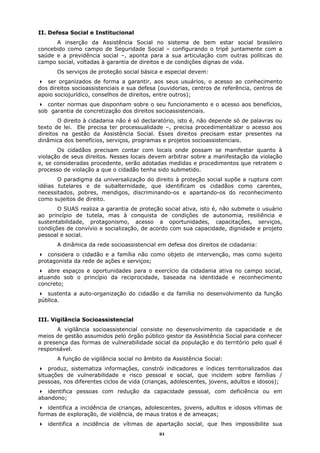 II. Defesa Social e Institucional
      A inserção da Assistência Social no sistema de bem estar social brasileiro
concebido como campo de Seguridade Social – configurando o tripé juntamente com a
saúde e a previdência social –, aponta para a sua articulação com outras políticas do
campo social, voltadas à garantia de direitos e de condições dignas de vida.
       Os serviços de proteção social básica e especial devem:
   ser organizados de forma a garantir, aos seus usuários, o acesso ao conhecimento
dos direitos socioassistenciais e sua defesa (ouvidorias, centros de referência, centros de
apoio sociojurídico, conselhos de direitos, entre outros);
   conter normas que disponham sobre o seu funcionamento e o acesso aos benefícios,
sob garantia de concretização dos direitos socioassistenciais.
        O direito à cidadania não é só declaratório, isto é, não depende só de palavras ou
texto de lei. Ele precisa ter processualidade –, precisa procedimentalizar o acesso aos
direitos na gestão da Assistência Social. Esses direitos precisam estar presentes na
dinâmica dos benefícios, serviços, programas e projetos socioassistenciais.
       Os cidadãos precisam contar com locais onde possam se manifestar quanto à
violação de seus direitos. Nesses locais devem arbitrar sobre a manifestação da violação
e, se consideradas procedente, serão adotadas medidas e procedimentos que retratem o
processo de violação a que o cidadão tenha sido submetido.
       O paradigma da universalização do direito à proteção social supõe a ruptura com
idéias tutelares e de subalternidade, que identificam os cidadãos como carentes,
necessitados, pobres, mendigos, discriminando-os e apartando-os do reconhecimento
como sujeitos de direito.
       O SUAS realiza a garantia de proteção social ativa, isto é, não submete o usuário
ao princípio de tutela, mas à conquista de condições de autonomia, resiliência e
sustentabilidade, protagonismo, acesso a oportunidades, capacitações, serviços,
condições de convívio e socialização, de acordo com sua capacidade, dignidade e projeto
pessoal e social.
       A dinâmica da rede socioassistencial em defesa dos direitos de cidadania:
   considera o cidadão e a família não como objeto de intervenção, mas como sujeito
protagonista da rede de ações e serviços;
   abre espaços e oportunidades para o exercício da cidadania ativa no campo social,
atuando sob o princípio da reciprocidade, baseada na identidade e reconhecimento
concreto;
   sustenta a auto-organização do cidadão e da família no desenvolvimento da função
pública.


III. Vigilância Socioassistencial
       A vigilância socioassistencial consiste no desenvolvimento da capacidade e de
meios de gestão assumidos pelo órgão público gestor da Assistência Social para conhecer
a presença das formas de vulnerabilidade social da população e do território pelo qual é
responsável.
       A função de vigilância social no âmbito da Assistência Social:
    produz, sistematiza informações, constrói indicadores e índices territorializados das
situações de vulnerabilidade e risco pessoal e social, que incidem sobre famílias /
pessoas, nos diferentes ciclos de vida (crianças, adolescentes, jovens, adultos e idosos);
   identifica pessoas com redução da capacidade pessoal, com deficiência ou em
abandono;
   identifica a incidência de crianças, adolescentes, jovens, adultos e idosos vítimas de
formas de exploração, de violência, de maus tratos e de ameaças;
   identifica a incidência de vítimas de apartação social, que lhes impossibilite sua
                                             21
 