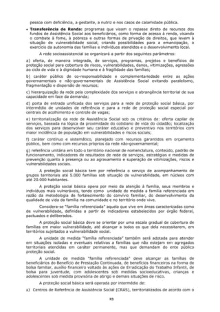 pessoa com deficiência, a gestante, a nutriz e nos casos de calamidade pública.
• Transferência de Renda: programas que visam o repasse direto de recursos dos
  fundos de Assistência Social aos beneficiários, como forma de acesso à renda, visando
  o combate à fome, à pobreza e outras formas de privação de direitos, que levem à
  situação de vulnerabilidade social, criando possibilidades para a emancipação, o
  exercício da autonomia das famílias e indivíduos atendidos e o desenvolvimento local.
       A rede socioassistencial se organizará a partir dos seguintes parâmetros:
a) oferta, de maneira integrada, de serviços, programas, projetos e benefícios de
proteção social para cobertura de riscos, vulnerabilidades, danos, vitimizações, agressões
ao ciclo de vida e à dignidade humana e à fragilidade das famílias;
b) caráter público de co-responsabilidade e complementariedade entre as ações
governamentais e não-governamentais de Assistência Social evitando paralelismo,
fragmentação e dispersão de recursos;
c) hierarquização da rede pela complexidade dos serviços e abrangência territorial de sua
capacidade em face da demanda;
d) porta de entrada unificada dos serviços para a rede de proteção social básica, por
intermédio de unidades de referência e para a rede de proteção social especial por
centrais de acolhimento e controle de vagas;
e) territorialização da rede de Assistência Social sob os critérios de: oferta capilar de
serviços, baseada na lógica da proximidade do cotidiano de vida do cidadão; localização
dos serviços para desenvolver seu caráter educativo e preventivo nos territórios com
maior incidência de população em vulnerabilidades e riscos sociais;
f) caráter contínuo e sistemático, planejado com recursos garantidos em orçamento
público, bem como com recursos próprios da rede não-governamental;
g) referência unitária em todo o território nacional de nomenclatura, conteúdo, padrão de
funcionamento, indicadores de resultados de rede de serviços, estratégias e medidas de
prevenção quanto à presença ou ao agravamento e superação de vitimizações, riscos e
vulnerabilidades sociais.
       A proteção social básica tem por referência o serviço de acompanhamento de
grupos territoriais até 5.000 famílias sob situação de vulnerabilidade, em núcleos com
até 20.000 habitantes.
       A proteção social básica opera por meio da atenção à família, seus membros e
indivíduos mais vulneráveis, tendo como unidade de medida a família referenciada em
razão da metodologia de fortalecimento do convívio familiar, do desenvolvimento da
qualidade de vida da família na comunidade e no território onde vive.
      Considera-se “família referenciada” aquela que vive em áreas caracterizadas como
de vulnerabilidade, definidas a partir de indicadores estabelecidos por órgão federal,
pactuados e deliberados.
        A proteção social básica deve se orientar por uma escala gradual de cobertura de
famílias em maior vulnerabilidade, até alcançar a todos os que dela necessitarem, em
territórios sujeitados a vulnerabilidade social.
        A unidade de medida “família referenciada” também será adotada para atender
em situações isoladas e eventuais relativas a famílias que não estejam em agregados
territoriais atendidas em caráter permanente, mas que demandam do ente público
proteção social.
       A unidade de medida “família referenciada” deve alcançar as famílias de
beneficiários do Benefício de Prestação Continuada, de benefícios financeiros na forma de
bolsa familiar, auxílio financeiro voltado às ações de Erradicação do Trabalho Infantil, de
bolsa para juventude, com adolescentes sob medidas socioeducativas, crianças e
adolescentes sob medida provisória de abrigo e demais situações de risco.
       A proteção social básica será operada por intermédio de:
a) Centros de Referência de Assistência Social (CRAS), territorializados de acordo com o

                                             23
 