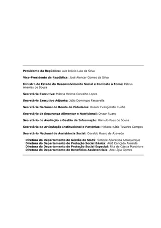 Presidente da República: Luiz Inácio Lula da Silva

Vice-Presidente da República: José Alencar Gomes da Silva

Ministro de Estado do Desenvolvimento Social e Combate à Fome: Patrus
Ananias de Sousa

Secretária Executiva: Márcia Helena Carvalho Lopes

Secretário Executivo Adjunto: João Domingos Fassarella

Secretária Nacional de Renda de Cidadania: Rosani Evangelista Cunha

Secretário de Segurança Alimentar e Nutricional: Onaur Ruano

Secretário de Avaliação e Gestão da Informação: Rômulo Paes de Sousa

Secretária de Articulação Institucional e Parcerias: Heliana Kátia Tavares Campos

Secretário Nacional de Assistência Social: Osvaldo Russo de Azevedo

 Diretora   do   Departamento   de   Gestão do SUAS: Simone Aparecida Albuquerque
 Diretora   do   Departamento   de   Proteção Social Básica: Aidê Cançado Almeida
 Diretora   do   Departamento   de   Proteção Social Especial: Rita de Cássia Marchiore
 Diretora   do   Departamento   de   Benefícios Assistenciais: Ana Lígia Gomes
 