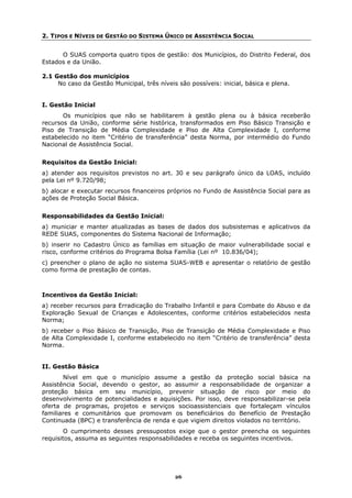 2. TIPOS E NÍVEIS DE GESTÃO DO SISTEMA ÚNICO DE ASSISTÊNCIA SOCIAL


      O SUAS comporta quatro tipos de gestão: dos Municípios, do Distrito Federal, dos
Estados e da União.

2.1 Gestão dos municípios
     No caso da Gestão Municipal, três níveis são possíveis: inicial, básica e plena.


I. Gestão Inicial
       Os municípios que não se habilitarem à gestão plena ou à básica receberão
recursos da União, conforme série histórica, transformados em Piso Básico Transição e
Piso de Transição de Média Complexidade e Piso de Alta Complexidade I, conforme
estabelecido no item “Critério de transferência” desta Norma, por intermédio do Fundo
Nacional de Assistência Social.


Requisitos da Gestão Inicial:
a) atender aos requisitos previstos no art. 30 e seu parágrafo único da LOAS, incluído
pela Lei nº 9.720/98;
b) alocar e executar recursos financeiros próprios no Fundo de Assistência Social para as
ações de Proteção Social Básica.


Responsabilidades da Gestão Inicial:
a) municiar e manter atualizadas as bases de dados dos subsistemas e aplicativos da
REDE SUAS, componentes do Sistema Nacional de Informação;
b) inserir no Cadastro Único as famílias em situação de maior vulnerabilidade social e
risco, conforme critérios do Programa Bolsa Família (Lei nº 10.836/04);
c) preencher o plano de ação no sistema SUAS-WEB e apresentar o relatório de gestão
como forma de prestação de contas.



Incentivos da Gestão Inicial:
a) receber recursos para Erradicação do Trabalho Infantil e para Combate do Abuso e da
Exploração Sexual de Crianças e Adolescentes, conforme critérios estabelecidos nesta
Norma;
b) receber o Piso Básico de Transição, Piso de Transição de Média Complexidade e Piso
de Alta Complexidade I, conforme estabelecido no item “Critério de transferência” desta
Norma.


II. Gestão Básica
       Nível em que o município assume a gestão da proteção social básica na
Assistência Social, devendo o gestor, ao assumir a responsabilidade de organizar a
proteção básica em seu município, prevenir situação de risco por meio do
desenvolvimento de potencialidades e aquisições. Por isso, deve responsabilizar-se pela
oferta de programas, projetos e serviços socioassistenciais que fortaleçam vínculos
familiares e comunitários que promovam os beneficiários do Benefício de Prestação
Continuada (BPC) e transferência de renda e que vigiem direitos violados no território.
       O cumprimento desses pressupostos exige que o gestor preencha os seguintes
requisitos, assuma as seguintes responsabilidades e receba os seguintes incentivos.




                                             26
 