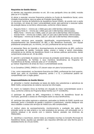 Requisitos da Gestão Básica:
a) atender aos requisitos previstos no art. 30 e seu parágrafo único da LOAS, incluído
pela Lei nº 9.720/98;
b) alocar e executar recursos financeiros próprios no Fundo de Assistência Social, como
Unidade Orçamentária, para as ações de Proteção Social Básica;
c) estruturar Centros de Referência de Assistência Social (CRAS), de acordo com o porte
do município, em áreas de maior vulnerabilidade social, para gerenciar e executar ações
de proteção básica no território referenciado, conforme critério abaixo:

   Pequeno Porte I – mínimo de 1 CRAS para até 2.500 famílias referenciadas;
   Pequeno Porte II – mínimo de 1 CRAS para até 3.500 famílias referenciadas;
   Médio Porte – mínimo de 2 CRAS, cada um para até 5.000 famílias referenciadas;
   Grande Porte – mínimo de 4 CRAS, cada um para até 5.000 famílias referenciadas;
   Metrópoles – mínimo de 8 CRAS, cada um para até 5.000 famílias referenciadas;

d) manter estrutura para recepção, identificação, encaminhamento, orientação e
acompanhamento dos beneficiários do BPC e dos Benefícios Eventuais, com equipe
profissional composta por, no mínimo, um (01) profissional de serviço social;

e) apresentar Plano de Inserção e Acompanhamento de beneficiários do BPC, conforme
sua capacidade de gestão, contendo ações, prazos e metas a serem executadas,
articulando-as às ofertas da Assistência Social e as demais políticas pertinentes, dando
cumprimento ainda ao art. 24 da LOAS.

f) garantir a prioridade de acesso nos serviços da proteção social básica, de acordo com
suas necessidades, às famílias e seus membros beneficiários do Programa de
Transferência de Renda, instituído pela Lei nº 10.836/04;
g) realizar diagnóstico de áreas de risco e vulnerabilidade social;

h) os Conselhos (CMAS, CMDCA e CT) devem estar em pleno funcionamento;

i) ter, como responsável, na Secretaria Executiva do CMAS, profissional de nível superior,
sendo que, para os municípios pequenos, portes I e II, o profissional poderá ser
compartilhado com o órgão gestor.


Responsabilidades da Gestão Básica:
a) alimentar e manter atualizadas as bases de dados dos subsistemas e aplicativos da
REDE SUAS, componentes do sistema nacional de informação;

b) inserir no Cadastro Único as famílias em situação de maior vulnerabilidade social e
risco, conforme critérios do Programa Bolsa Família (Lei nº 10.836/04);

c) participar da gestão do BPC, integrando-o à Política de Assistência Social do
município, garantido o acesso às informações sobre os seus beneficiários;

d) participar das ações regionais e estaduais, pactuadas no âmbito do SUAS, quando sua
demanda, porte e condições de gestão o exigirem e justificarem, visando assegurar aos
seus cidadãos o acesso aos serviços de média e/ou alta complexidade;

e) instituir plano de acompanhamento, monitoramento e avaliação das ações de
proteção social na rede própria e na rede prestadora de serviços, em articulação com o
sistema estadual e de acordo com o sistema federal, pautado nas diretrizes da
PNAS/2004;

f) identificar e reconhecer, dentre todas as entidades inscritas no Conselho Municipal de
Assistência Social, aquelas que atendem aos requisitos definidos por esta Norma para o
estabelecimento do vínculo SUAS;



                                            27
 