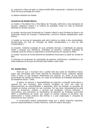 g) preencher o Plano de Ação no sistema SUAS-WEB e apresentar o Relatório de Gestão
como forma de prestação de contas;

h) elaborar Relatório de Gestão.


Incentivos da Gestão Básica:
a) receber o Piso Básico Fixo e Piso Básico de Transição, definindo a rede prestadora de
serviços, respectivo custeio e os critérios de qualidade, tendo em vista as diretrizes
definidas em âmbito nacional;


b) receber recursos para Erradicação do Trabalho Infantil e para Combate do Abuso e da
Exploração Sexual de Crianças e Adolescentes, conforme critérios estabelecidos nesta
Norma;

c) receber os recursos já repassados pela série histórica na média e alta complexidade,
transformados em Piso de Transição da Média Complexidade e o Piso de Alta
Complexidade I;

d) proceder, mediante avaliação de suas condições técnicas, à habilitação de pessoas
idosas e pessoas com deficiência, candidatas ao benefício, mediante realização de
avaliação social de ambos os segmentos e encaminhamento em seguida ao INSS;
e) receber recursos do Fundo Nacional da Assistência Social para as ações de revisão do
BPC;
f) participar de programas de capacitação de gestores, profissionais, conselheiros e da
rede prestadora de serviços promovidos pelo Estado e pela União.



III. Gestão Plena
       Nível em que o município tem a gestão total das ações de Assistência Social,
sejam elas financiadas pelo Fundo Nacional de Assistência Social, mediante repasse
fundo a fundo, ou que cheguem diretamente aos usuários, ou, ainda, as que sejam
provenientes de isenção de tributos, em razão do Certificado de Entidades Beneficentes
de Assistência Social – CEAS.
       O gestor, ao assumir a responsabilidade de organizar a proteção social básica e
especial em seu município, deve prevenir situações de risco, por meio do
desenvolvimento de potencialidades e aquisições, além de proteger as situações de
violação de direitos ocorridas em seu município. Por isso deve responsabilizar-se pela
oferta de programas, projetos e serviços que fortaleçam vínculos familiares e
comunitários, que promovam os beneficiários do Benefício de Prestação Continuada
(BPC) e transferência de renda; que vigiem os direitos violados no território; que
potencializem a função protetiva das famílias e a auto organização e conquista de
autonomia de seus usuários.
     O cumprimento desses pressupostos exige que o gestor preencha requisitos,
assuma responsabilidades e receba incentivos, conforme abaixo elencados.




                                           28
 