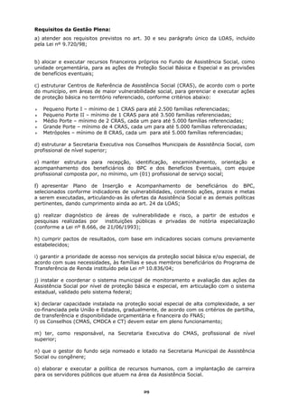 Requisitos da Gestão Plena:
a) atender aos requisitos previstos no art. 30 e seu parágrafo único da LOAS, incluído
pela Lei nº 9.720/98;


b) alocar e executar recursos financeiros próprios no Fundo de Assistência Social, como
unidade orçamentária, para as ações de Proteção Social Básica e Especial e as provisões
de benefícios eventuais;

c) estruturar Centros de Referência de Assistência Social (CRAS), de acordo com o porte
do município, em áreas de maior vulnerabilidade social, para gerenciar e executar ações
de proteção básica no território referenciado, conforme critérios abaixo:

   Pequeno Porte I – mínimo de 1 CRAS para até 2.500 famílias referenciadas;
   Pequeno Porte II – mínimo de 1 CRAS para até 3.500 famílias referenciadas;
   Médio Porte – mínimo de 2 CRAS, cada um para até 5.000 famílias referenciadas;
   Grande Porte – mínimo de 4 CRAS, cada um para até 5.000 famílias referenciadas;
   Metrópoles – mínimo de 8 CRAS, cada um para até 5.000 famílias referenciadas;

d) estruturar a Secretaria Executiva nos Conselhos Municipais de Assistência Social, com
profissional de nível superior;

e) manter estrutura para recepção, identificação, encaminhamento, orientação e
acompanhamento dos beneficiários do BPC e dos Benefícios Eventuais, com equipe
profissional composta por, no mínimo, um (01) profissional de serviço social;

f) apresentar Plano de Inserção e Acompanhamento de beneficiários do BPC,
selecionados conforme indicadores de vulnerabilidades, contendo ações, prazos e metas
a serem executadas, articulando-as às ofertas da Assistência Social e as demais políticas
pertinentes, dando cumprimento ainda ao art. 24 da LOAS;

g) realizar diagnóstico de áreas de vulnerabilidade e risco, a partir de estudos e
pesquisas realizadas por instituições públicas e privadas de notória especialização
(conforme a Lei nº 8.666, de 21/06/1993);

h) cumprir pactos de resultados, com base em indicadores sociais comuns previamente
estabelecidos;

i) garantir a prioridade de acesso nos serviços da proteção social básica e/ou especial, de
acordo com suas necessidades, às famílias e seus membros beneficiários do Programa de
Transferência de Renda instituído pela Lei nº 10.836/04;

j) instalar e coordenar o sistema municipal de monitoramento e avaliação das ações da
Assistência Social por nível de proteção básica e especial, em articulação com o sistema
estadual, validado pelo sistema federal;

k) declarar capacidade instalada na proteção social especial de alta complexidade, a ser
co-financiada pela União e Estados, gradualmente, de acordo com os critérios de partilha,
de transferência e disponibilidade orçamentária e financeira do FNAS;
l) os Conselhos (CMAS, CMDCA e CT) devem estar em pleno funcionamento;

m) ter, como responsável, na Secretaria Executiva do CMAS, profissional de nível
superior;

n) que o gestor do fundo seja nomeado e lotado na Secretaria Municipal de Assistência
Social ou congênere;

o) elaborar e executar a política de recursos humanos, com a implantação de carreira
para os servidores públicos que atuem na área da Assistência Social.


                                             29
 