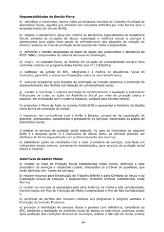 Responsabilidades de Gestão Plena:
a) identificar e reconhecer, dentre todas as entidades inscritas no Conselho Municipal de
Assistência Social, aquelas que atendem aos requisitos definidos por esta Norma para o
estabelecimento do vínculo SUAS;

b) ampliar o atendimento atual dos Centros de Referência Especializados de Assistência
Social, voltados às situações de abuso, exploração e violência sexual a crianças e
adolescentes para ações mais gerais de enfrentamento das situações de violação de
direitos relativos ao nível de proteção social especial de média complexidade;

c) alimentar e manter atualizadas as bases de dados dos subsistemas e aplicativos da
REDE SUAS, componentes do sistema nacional de informação;

d) Inserir, no Cadastro Único, as famílias em situação de vulnerabilidade social e risco
conforme critérios do programa Bolsa Família (Lei nº 10.836/04);

e) participar da gestão do BPC, integrando-o à Política de Assistência Social do
município, garantido o acesso às informações sobre os seus beneficiários;

f) executar programas e/ou projetos de promoção da inclusão produtiva e promoção do
desenvolvimento das famílias em situação de vulnerabilidade social;

g) instalar e coordenar o sistema municipal de monitoramento e avaliação e estabelecer
indicadores de todas as ações da Assistência Social por nível de proteção básica e
especial, em articulação com o sistema estadual, validado pelo sistema federal;

h) preencher o Plano de Ação no sistema SUAS-WEB e apresentar o Relatório de Gestão
como forma de prestação de contas;

i) implantar, em consonância com a União e Estados, programas de capacitação de
gestores, profissionais, conselheiros e prestadores de serviços, observados os planos de
Assistência Social;


j) prestar os serviços de proteção social especial. No caso de municípios de pequeno
porte I e pequeno porte II e municípios de médio porte, os serviços poderão ser
ofertados de forma regionalizada com co-financiamento dos mesmos;
k) estabelecer pacto de resultados com a rede prestadora de serviços, com base em
indicadores sociais comuns, previamente estabelecidos, para serviços de proteção social
básica e especial.


Incentivos da Gestão Plena:
a) receber os Pisos de Proteção Social estabelecidos nesta Norma, definindo a rede
prestadora de serviços e respectivo custeio, obedecidos os critérios de qualidade, que
serão definidos em norma de serviços;
b) receber recursos para Erradicação do Trabalho Infantil e para Combate do Abuso e da
Exploração Sexual de Crianças e Adolescentes, conforme critérios estabelecidos nesta
Norma;
c) receber os recursos já repassados pela série histórica na média e alta complexidade,
transformados em Piso de Transição da Média Complexidade e Piso de Alta Complexidade
I;
d) participar da partilha dos recursos relativos aos programas e projetos voltados a
Promoção da Inclusão Produtiva;
e) proceder à habilitação de pessoas idosas e pessoas com deficiência, candidatas ao
BPC, mediante a realização de avaliação social de ambos os segmentos, podendo, ainda,
após avaliação das condições técnicas do município, realizar a aferição de renda, análise

                                            30
 