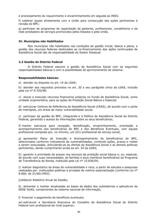 e processamento do requerimento e encaminhamento em seguida ao INSS;
f) celebrar ajuste diretamente com a União para consecução das ações pertinentes à
revisão do BPC;
g) participar de programas de capacitação de gestores, profissionais, conselheiros e da
rede prestadora de serviços promovidos pelos Estados e pela União.


IV. Municípios não Habilitados
       Nos municípios não habilitados nas condições de gestão inicial, básica e plena, a
gestão dos recursos federais destinados ao co-financiamento das ações continuadas de
Assistência Social são de responsabilidade do Gestor Estadual.


2.2 Gestão do Distrito Federal
      O Distrito Federal assume a gestão da Assistência Social com as seguintes
responsabilidades básicas e com a possibilidade de aprimoramento do sistema:


Responsabilidades básicas:
a) atender ao disposto no art. 14 da LOAS;
b) atender aos requisitos previstos no art. 30 e seu parágrafo único da LOAS, incluído
pela Lei nº 9.720/98;

c) alocar e executar recursos financeiros próprios no Fundo de Assistência Social, como
unidade orçamentária, para as ações de Proteção Social Básica e Especial;

d) estruturar Centros de Referência de Assistência Social (CRAS), de acordo com o porte
de metrópole, em áreas de maior vulnerabilidade social;

e) participar da gestão do BPC, integrando-o à Política de Assistência Social do Distrito
Federal, garantido o acesso às informações sobre os seus beneficiários;

f) manter estrutura para recepção, identificação, encaminhamento, orientação e
acompanhamento dos beneficiários do BPC e dos Benefícios Eventuais, com equipe
profissional composta por, no mínimo, um (01) profissional de serviço social;

g) apresentar Plano de Inserção e Acompanhamento de beneficiários do BPC,
selecionados conforme indicadores de vulnerabilidades, contendo ações, prazos e metas
a serem executadas, articulando-as às ofertas da Assistência Social e as demais políticas
pertinentes, dando cumprimento ainda ao art. 24 da LOAS;

h) garantir a prioridade de acesso nos serviços da proteção social básica e, ou, especial,
de acordo com suas necessidades, às famílias e seus membros beneficiários do Programa
de Transferência de Renda, instituído pela Lei nº 10.836/04;

i) realizar diagnóstico de áreas de vulnerabilidade e risco, a partir de estudos e pesquisas
realizadas por instituições públicas e privadas de notória especialização (conforme Lei nº
8.666, de 21/06/1993);

j) elaborar Relatório Anual de Gestão;

k) alimentar e manter atualizadas as bases de dados dos subsistemas e aplicativos da
REDE SUAS, componentes do sistema nacional de informação;


l) financiar o pagamento de benefícios eventuais;
m) estruturar a Secretaria Executiva do Conselho de Assistência Social do Distrito
Federal com profissional de nível superior;

                                              31
 