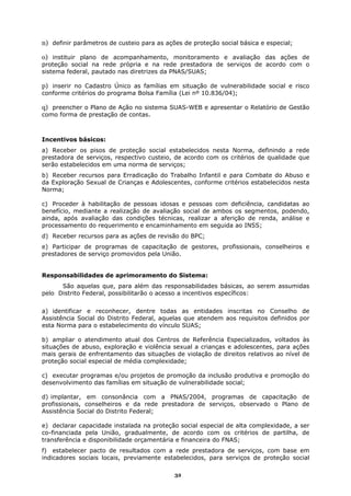 n) definir parâmetros de custeio para as ações de proteção social básica e especial;

o) instituir plano de acompanhamento, monitoramento e avaliação das ações de
proteção social na rede própria e na rede prestadora de serviços de acordo com o
sistema federal, pautado nas diretrizes da PNAS/SUAS;

p) inserir no Cadastro Único as famílias em situação de vulnerabilidade social e risco
conforme critérios do programa Bolsa Família (Lei nº 10.836/04);

q) preencher o Plano de Ação no sistema SUAS-WEB e apresentar o Relatório de Gestão
como forma de prestação de contas.



Incentivos básicos:
a) Receber os pisos de proteção social estabelecidos nesta Norma, definindo a rede
prestadora de serviços, respectivo custeio, de acordo com os critérios de qualidade que
serão estabelecidos em uma norma de serviços;
b) Receber recursos para Erradicação do Trabalho Infantil e para Combate do Abuso e
da Exploração Sexual de Crianças e Adolescentes, conforme critérios estabelecidos nesta
Norma;

c) Proceder à habilitação de pessoas idosas e pessoas com deficiência, candidatas ao
benefício, mediante a realização de avaliação social de ambos os segmentos, podendo,
ainda, após avaliação das condições técnicas, realizar a aferição de renda, análise e
processamento do requerimento e encaminhamento em seguida ao INSS;
d) Receber recursos para as ações de revisão do BPC;
e) Participar de programas de capacitação de gestores, profissionais, conselheiros e
prestadores de serviço promovidos pela União.


Responsabilidades de aprimoramento do Sistema:
      São aquelas que, para além das responsabilidades básicas, ao serem assumidas
pelo Distrito Federal, possibilitarão o acesso a incentivos específicos:


a) identificar e reconhecer, dentre todas as entidades inscritas no Conselho de
Assistência Social do Distrito Federal, aquelas que atendem aos requisitos definidos por
esta Norma para o estabelecimento do vínculo SUAS;

b) ampliar o atendimento atual dos Centros de Referência Especializados, voltados às
situações de abuso, exploração e violência sexual a crianças e adolescentes, para ações
mais gerais de enfrentamento das situações de violação de direitos relativos ao nível de
proteção social especial de média complexidade;

c) executar programas e/ou projetos de promoção da inclusão produtiva e promoção do
desenvolvimento das famílias em situação de vulnerabilidade social;

d) implantar, em consonância com a PNAS/2004, programas de capacitação de
profissionais, conselheiros e da rede prestadora de serviços, observado o Plano de
Assistência Social do Distrito Federal;

e) declarar capacidade instalada na proteção social especial de alta complexidade, a ser
co-financiada pela União, gradualmente, de acordo com os critérios de partilha, de
transferência e disponibilidade orçamentária e financeira do FNAS;
f) estabelecer pacto de resultados com a rede prestadora de serviços, com base em
indicadores sociais locais, previamente estabelecidos, para serviços de proteção social

                                            32
 