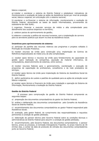 básica e especial;
g) instalar e coordenar o sistema do Distrito Federal e estabelecer indicadores de
monitoramento e avaliação de todas as ações da Assistência Social por nível de proteção
social, básica e especial, em articulação com o sistema nacional;
h) coordenar e co-financiar o sistema de informação, monitoramento e avaliação do
Distrito Federal, alimentando as bases de dados informatizados, provenientes do
subsistema da rede SUAS;
i) organizar, financiar e executar serviços de média e alta complexidade para
atendimento dos usuários dispersos no território;
j) celebrar pactos de aprimoramento de gestão;
k) elaborar e executar a política de recursos humanos, com a implantação de carreira
para os servidores públicos que atuem na área da Assistência Social.


Incentivos para aprimoramento do sistema:
a) participar da partilha dos recursos relativos aos programas e projetos voltados à
Promoção da Inclusão Produtiva;
b) receber recursos da União para construção e/ou implantação de Centros de
Referência Especializados de média e/ou de alta complexidade;

c) receber apoio técnico e recursos da União para fortalecimento da capacidade de
gestão (para realização de campanhas, aquisição de material informativo, de
computadores, desenvolvimento de sistemas, entre outros);

d) receber recursos federais para o gerenciamento, coordenação e execução de
programas de capacitação de profissionais, conselheiros e da rede prestadora de
serviços;
e) receber apoio técnico da União para implantação do Sistema de Assistência Social do
Distrito Federal;
f) definir parâmetros de custeio e padrões de qualidade para as ações de proteção social
básica e especial;
g) receber apoio técnico e financeiro da União para instalação e operação do Sistema de
Informação, Monitoramento e Avaliação do Distrito Federal.


Gestão do Distrito Federal
       O processo para comprovação da gestão do Distrito Federal compreende as
seguintes etapas:
a) preparação dos documentos comprobatórios do gestor do Distrito Federal;
b) análise e deliberação dos documentos comprobatórios pelo Conselho de Assistência
Social do Distrito Federal;
c) encaminhamento dos documentos comprobatórios ao gestor Federal responsável pela
Assistência Social;
d) avaliação, pelo gestor federal, do cumprimento das responsabilidades e requisitos
pertinentes à condição de gestão pleiteada;
e) elaboração de parecer técnico pelo Governo Federal sobre as condições técnicas e
administrativas do Distrito Federal para assumir a condição de gestão pleiteada;
f) encaminhamento, pelo Governo Federal, dos documentos comprobatórios e parecer
técnico, anexo ao processo, à Comissão Intergestores Tripartite, no prazo máximo de 30
(trinta) dias, a contar da data de protocolo de entrada dos documentos comprobatórios
junto ao Governo Federal;


                                              33
 