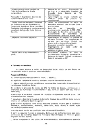 Demonstrar capacidade instalada na              Declaração do gestor, descrevendo os
Proteção Social Especial de alta                serviços e a capacidade instalada da
complexidade.                                   Proteção     Social     Especial    de   Alta
                                                Complexidade.
Realização de diagnósticos de áreas de          Apresentação do estudo realizado por
vulnerabilidade e risco social.                 institutos   oficiais    de     pesquisa  ou
                                                universidades.
Cumprir pactos de resultados, com base          Termo de Compromisso do Pacto de
em indicadores sociais deliberados no           Resultado aprovado pelo CAS/DF para o
Conselho de Assistência Social – CAS/DF.        ano em curso.
Estabelecer indicadores de monitoramento        Descrição       da        sistemática     de
e avaliação da Proteção Social Básica e         monitoramento e avaliação da PSB e PSE;
Especial.                                       Declaração do Conselho, comprovando o
                                                funcionamento        da     sistemática   de
                                                monitoramento e avaliação da PSB e PSE.
Comprovar capacidade de gestão.                 Apresentação da proposta de política de
                                                recursos humanos, com implantação de
                                                carreira para servidores públicos que
                                                atuem na área de Assistência Social;
                                                Quadro de pessoal em exercício;
                                                Organograma       do     órgão    gestor  da
                                                Assistência Social;
                                                Relatório de gestão anual.
Celebrar pacto de aprimoramento da              Instrumento específico do pacto de
gestão.                                         aprimoramento de gestão, firmado entre o
                                                Governo do Distrito Federal e o Governo
                                                Federal, pactuado na CIT.



2.3 Gestão dos Estados

      O Estado assume a gestão da Assistência Social, dentro de seu âmbito de
competência, tendo as seguintes responsabilidades:

Responsabilidades:
a) cumprir as competências definidas no art. 13 da LOAS;
b) organizar, coordenar e monitorar o Sistema Estadual de Assistência Social;
c) prestar apoio técnico aos municípios na estruturação e implantação de seus Sistemas
Municipais de Assistência Social;
d) coordenar o processo de revisão do BPC no âmbito do Estado, acompanhando e
orientando os municípios no cumprimento de seu papel, de acordo com seu nível de
habilitação;
e) estruturar a Secretaria Executiva da Comissão Intergestores Bipartite (CIB), com
profissional de nível superior;
f) estruturar a Secretaria Executiva do Conselho Estadual de Assistência Social com, no
mínimo, um profissional de nível superior;
g) co-financiar a proteção social básica, mediante aporte de recursos para o sistema de
informação, monitoramento, avaliação, capacitação, apoio técnico e outras ações
pactuadas progressivamente;
h) prestar apoio técnico aos municípios para a implantação dos CRAS;
i) gerir os recursos federais e estaduais, destinados ao co-financiamento das ações
continuadas de Assistência Social dos municípios não-habilitados aos níveis de gestão
propostos por esta Norma;
j) definir e implementar uma política de acompanhamento, monitoramento e avaliação

                                           35
 