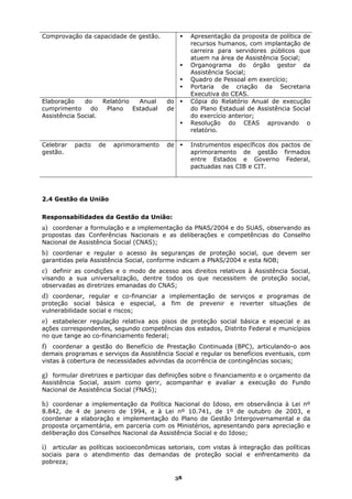 Comprovação da capacidade de gestão.               Apresentação da proposta de política de
                                                   recursos humanos, com implantação de
                                                   carreira para servidores públicos que
                                                   atuem na área de Assistência Social;
                                                   Organograma do órgão gestor da
                                                   Assistência Social;
                                                   Quadro de Pessoal em exercício;
                                                   Portaria de criação da Secretaria
                                                   Executiva do CEAS.
Elaboração    do    Relatório   Anual    do        Cópia do Relatório Anual de execução
cumprimento     do   Plano    Estadual   de        do Plano Estadual de Assistência Social
Assistência Social.                                do exercício anterior;
                                                   Resolução do CEAS aprovando o
                                                   relatório.

Celebrar   pacto   de   aprimoramento    de        Instrumentos específicos dos pactos de
gestão.                                            aprimoramento de gestão firmados
                                                   entre Estados e Governo Federal,
                                                   pactuadas nas CIB e CIT.




2.4 Gestão da União


Responsabilidades da Gestão da União:
a) coordenar a formulação e a implementação da PNAS/2004 e do SUAS, observando as
propostas das Conferências Nacionais e as deliberações e competências do Conselho
Nacional de Assistência Social (CNAS);
b) coordenar e regular o acesso às seguranças de proteção social, que devem ser
garantidas pela Assistência Social, conforme indicam a PNAS/2004 e esta NOB;
c) definir as condições e o modo de acesso aos direitos relativos à Assistência Social,
visando a sua universalização, dentre todos os que necessitem de proteção social,
observadas as diretrizes emanadas do CNAS;
d) coordenar, regular e co-financiar a implementação de serviços e programas de
proteção social básica e especial, a fim de prevenir e reverter situações de
vulnerabilidade social e riscos;
e) estabelecer regulação relativa aos pisos de proteção social básica e especial e as
ações correspondentes, segundo competências dos estados, Distrito Federal e municípios
no que tange ao co-financiamento federal;
f) coordenar a gestão do Benefício de Prestação Continuada (BPC), articulando-o aos
demais programas e serviços da Assistência Social e regular os benefícios eventuais, com
vistas à cobertura de necessidades advindas da ocorrência de contingências sociais;

g) formular diretrizes e participar das definições sobre o financiamento e o orçamento da
Assistência Social, assim como gerir, acompanhar e avaliar a execução do Fundo
Nacional de Assistência Social (FNAS);

h) coordenar a implementação da Política Nacional do Idoso, em observância à Lei nº
8.842, de 4 de janeiro de 1994, e à Lei nº 10.741, de 1º de outubro de 2003, e
coordenar a elaboração e implementação do Plano de Gestão Intergovernamental e da
proposta orçamentária, em parceria com os Ministérios, apresentando para apreciação e
deliberação dos Conselhos Nacional da Assistência Social e do Idoso;

i) articular as políticas socioeconômicas setoriais, com vistas à integração das políticas
sociais para o atendimento das demandas de proteção social e enfrentamento da
pobreza;

                                              38
 