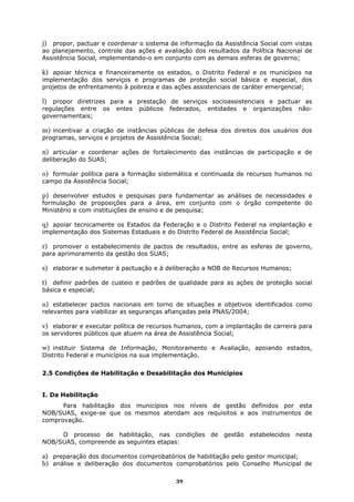 j) propor, pactuar e coordenar o sistema de informação da Assistência Social com vistas
ao planejamento, controle das ações e avaliação dos resultados da Política Nacional de
Assistência Social, implementando-o em conjunto com as demais esferas de governo;

k) apoiar técnica e financeiramente os estados, o Distrito Federal e os municípios na
implementação dos serviços e programas de proteção social básica e especial, dos
projetos de enfrentamento à pobreza e das ações assistenciais de caráter emergencial;

l) propor diretrizes para a prestação de serviços socioassistenciais e pactuar as
regulações entre     os   entes   públicos   federados,   entidades   e   organizações   não-
governamentais;

m) incentivar a criação de instâncias públicas de defesa dos direitos dos usuários dos
programas, serviços e projetos de Assistência Social;

n) articular e coordenar ações de fortalecimento das instâncias de participação e de
deliberação do SUAS;

o) formular política para a formação sistemática e continuada de recursos humanos no
campo da Assistência Social;

p) desenvolver estudos e pesquisas para fundamentar as análises de necessidades e
formulação de proposições para a área, em conjunto com o órgão competente do
Ministério e com instituições de ensino e de pesquisa;

q) apoiar tecnicamente os Estados da Federação e o Distrito Federal na implantação e
implementação dos Sistemas Estaduais e do Distrito Federal de Assistência Social;

r) promover o estabelecimento de pactos de resultados, entre as esferas de governo,
para aprimoramento da gestão dos SUAS;

s) elaborar e submeter à pactuação e à deliberação a NOB de Recursos Humanos;

t) definir padrões de custeio e padrões de qualidade para as ações de proteção social
básica e especial;

u) estabelecer pactos nacionais em torno de situações e objetivos identificados como
relevantes para viabilizar as seguranças afiançadas pela PNAS/2004;

v) elaborar e executar política de recursos humanos, com a implantação de carreira para
os servidores públicos que atuem na área de Assistência Social;

w) instituir Sistema de Informação, Monitoramento e Avaliação, apoiando estados,
Distrito Federal e municípios na sua implementação.


2.5 Condições de Habilitação e Desabilitação dos Municípios


I. Da Habilitação
      Para habilitação dos municípios nos níveis de gestão definidos por esta
NOB/SUAS, exige-se que os mesmos atendam aos requisitos e aos instrumentos de
comprovação.

     O processo de habilitação, nas condições de gestão estabelecidos nesta
NOB/SUAS, compreende as seguintes etapas:

a) preparação dos documentos comprobatórios de habilitação pelo gestor municipal;
b) análise e deliberação dos documentos comprobatórios pelo Conselho Municipal de

                                               39
 