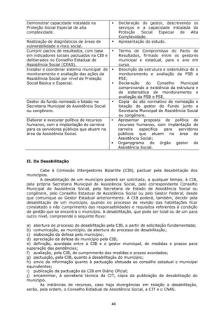 Demonstrar capacidade instalada na                Declaração do gestor, descrevendo os
Proteção Social Especial de alta                  serviços e a capacidade instalada da
complexidade.                                     Proteção   Social   Especial de  Alta
                                                  Complexidade.
Realização de diagnósticos de áreas de            Apresentação do estudo.
vulnerabilidade e risco social.
Cumprir pactos de resultados, com base            Termo de Compromisso do Pacto de
em indicadores sociais pactuados na CIB e         Resultados, firmado entre os gestores
deliberados no Conselho Estadual de               municipal e estadual, para o ano em
Assistência Social (CEAS).                        curso.
Instalar e coordenar sistema municipal de         Descrição da estrutura e sistemática de o
monitoramento e avaliação das ações da            monitoramento e avaliação da PSB e
Assistência Social por nível de Proteção          PSE;
Social Básica e Especial.                         Declaração    do     Conselho   Municipal
                                                  comprovando a existência da estrutura e
                                                  de sistemática de monitoramento e
                                                  avaliação da PSB e PSE.
Gestor do fundo nomeado e lotado na               Copia do ato normativo de nomeação e
Secretaria Municipal de Assistência Social        lotação do gestor do Fundo junto a
ou congênere.                                     Secretaria Municipal de Assistência Social
                                                  ou congênere.
Elaborar e executar política de recursos          Apresentar proposta de política de
humanos, com a implantação de carreira            recursos humanos, com implantação de
para os servidores públicos que atuem na          carreira   especifica   para   servidores
área da Assistência Social.                       públicos que atuem na área de
                                                  Assistência Social;
                                                  Organograma do órgão gestor da
                                                  Assistência Social.


II. Da Desabilitação

       Cabe à Comissão Intergestores Bipartite (CIB), pactuar pela desabilitação dos
municípios.
       A desabilitação de um município poderá ser solicitada, a qualquer tempo, à CIB,
pela própria Secretaria Municipal de Assistência Social, pelo correspondente Conselho
Municipal de Assistência Social, pela Secretaria de Estado de Assistência Social ou
congênere, pelo Conselho Estadual de Assistência Social ou pelo Gestor Federal, desde
que comunique ao Gestor Estadual anteriormente. A CIB poderá, também, decidir pela
desabilitação de um município, quando no processo de revisão das habilitações ficar
constatado o não cumprimento das responsabilidades e requisitos referentes à condição
de gestão que se encontra o município. A desabilitação, que pode ser total ou de um para
outro nível, compreende o seguinte fluxo:

a) abertura de processo de desabilitação pela CIB, a partir de solicitação fundamentada;
b) comunicação, ao município, da abertura do processo de desabilitação;
c) elaboração da defesa pelo município;
d) apreciação da defesa do município pela CIB;
e) definição, acordada entre a CIB e o gestor municipal, de medidas e prazos para
superação das pendências;
f) avaliação, pela CIB, do cumprimento das medidas e prazos acordados;
g) pactuação, pela CIB, quanto à desabilitação do município;
h) envio da informação quanto à pactuação efetuada ao conselho estadual e municipal
equivalentes;
i) publicação da pactuação da CIB em Diário Oficial;
j) encaminhar, à secretaria técnica da CIT, cópia da publicação da desabilitação do
município.
       As instâncias de recursos, caso haja divergências em relação a desabilitação,
serão, pela ordem, o Conselho Estadual de Assistência Social, a CIT e o CNAS.


                                             43
 