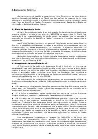 3. INSTRUMENTOS DE GESTÃO


       Os instrumentos de gestão se caracterizam como ferramentas de planejamento
técnico e financeiro da Política e do SUAS, nas três esferas de governo, tendo como
parâmetro o diagnóstico social e os eixos de proteção social, básica e especial, sendo
eles: Plano de Assistência Social; Orçamento; Monitoramento, Avaliação e Gestão da
Informação; e Relatório Anual de Gestão.


3.1 Plano de Assistência Social
        O Plano de Assistência Social é um instrumento de planejamento estratégico que
organiza, regula e norteia a execução da PNAS/2004 na perspectiva do SUAS. Sua
elaboração é de responsabilidade do órgão gestor da política, que o submete à
aprovação do Conselho de Assistência Social, reafirmando o princípio democrático e
participativo.
        A estrutura do plano comporta, em especial, os objetivos gerais e específicos; as
diretrizes e prioridades deliberadas; as ações e estratégias correspondentes para sua
implementação; as metas estabelecidas; os resultados e impactos esperados; os
recursos materiais humanos e financeiros disponíveis e necessários; os mecanismos e
fontes de financiamento; a cobertura da rede prestadora de serviços; os indicadores de
monitoramento e avaliação e o espaço temporal de execução.
       No âmbito dos municípios, do Distrito Federal e dos estados, quando respondendo
pela gestão financeira dos municípios não-habilitados, esse Plano deverá se desdobrar,
anualmente, em um Plano de Ação.
3.2 O orçamento da Assistência Social
       O financiamento da política de Assistência Social é detalhado no processo de
planejamento, por meio do Orçamento plurianual e anual, que expressa a projeção das
receitas e autoriza os limites de gastos nos projetos e atividades propostos pelo órgão
gestor e aprovados pelos conselhos, com base na legislação, nos princípios e
instrumentos orçamentários e na instituição de fundos de Assistência Social, na forma
preconizada pela LOAS e pela Lei nº 4.320/64.
       Os instrumentos de planejamento orçamentário, na administração pública, se
desdobram no Plano Plurianual, na Lei de Diretrizes Orçamentárias e na Lei Orçamentária
Anual.
   PPA – expressa o planejamento das ações governamentais de médio prazo e envolve
quatro exercícios financeiros, tendo vigência do segundo ano de um mandato até o
primeiro ano do mandato seguinte.
   LDO – define as prioridades, metas e estabelece estimativas de receita e limites de
despesa a cada ano, orientando a elaboração da Lei Orçamentária Anual.
    LOA – explicita as prioridades e as possibilidades de gasto em rubricas de receita e
despesa para o ano respectivo, identificando os benefícios tributários, financeiros e
creditícios. É composta pelo Orçamento Fiscal, que compreende os fundos, órgãos e
entidades da administração direta e indireta e as fundações públicas; pelo Orçamento de
Investimentos das Estatais, nas empresas em que o poder público detenha maioria do
capital social com direito a voto; e pelo Orçamento da Seguridade Social, que congrega
as Políticas de Saúde, de Previdência e de Assistência Social, abrangendo todas as
entidades e órgãos a elas vinculados, seja da administração direta ou indireta, os fundos
e fundações públicas.
       Para efetivamente expressarem o conteúdo da PNAS/2004 e do SUAS, tais
instrumentos de planejamento público deverão contemplar a apresentação dos
programas e das ações, em coerência com os Planos de Assistência Social, considerando
os níveis de complexidade dos serviços, programas, projetos e benefícios, alocando-os
como sendo de proteção social básica e proteção social especial de média e/ou de alta
complexidade.


                                            44
 