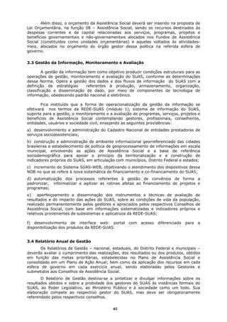 Além disso, o orçamento da Assistência Social deverá ser inserido na proposta de
Lei Orçamentária, na função 08 – Assistência Social, sendo os recursos destinados às
despesas correntes e de capital relacionadas aos serviços, programas, projetos e
benefícios governamentais e não-governamentais alocados nos Fundos de Assistência
Social (constituídos como unidades orçamentárias) e aqueles voltados às atividades-
meio, alocados no orçamento do órgão gestor dessa política na referida esfera de
governo.


3.3 Gestão da Informação, Monitoramento e Avaliação

        A gestão da informação tem como objetivo produzir condições estruturais para as
operações de gestão, monitoramento e avaliação do SUAS, conforme as determinações
dessa Norma. Opera a gestão dos dados e dos fluxos de informação do SUAS com a
definição de estratégias      referentes à produção, armazenamento, organização,
classificação e disseminação de dado, por meio de componentes de tecnologia de
informação, obedecendo padrão nacional e eletrônico.

       Fica instituído que a forma de operacionalização da gestão da informação se
efetivará nos termos da REDE-SUAS (módulo 1), sistema de informação do SUAS,
suporte para a gestão, o monitoramento e a avaliação de programas, serviços, projetos e
benefícios de Assistência Social contemplando gestores, profissionais, conselheiros,
entidades, usuários e sociedade civil, ensejando as seguintes providências:
a) desenvolvimento e administração do Cadastro Nacional de entidades prestadoras de
serviços socioassistenciais;
b) construção e administração de ambiente informacional georreferenciado das cidades
brasileiras e estabelecimento de política de geoprocessamento de informações em escala
municipal, envolvendo as ações de Assistência Social e a base de referência
sociodemográfica para apoiar o princípio da territorialização e a construção de
indicadores próprios do SUAS, em articulação com municípios, Distrito Federal e estados;
c) incremento do Sistema SUAS-WEB, objetivando o atendimento dos dispositivos dessa
NOB no que se refere à nova sistemática de financiamento e co-financiamento do SUAS;
d) automatização dos processos referentes à gestão de convênios de forma a
padronizar,   informatizar e agilizar as rotinas afetas ao financiamento de projetos e
programas;
e)    aperfeiçoamento e disseminação dos instrumentos e técnicas de avaliação de
resultados e do impacto das ações do SUAS, sobre as condições de vida da população,
realizado permanentemente pelos gestores e apreciados pelos respectivos Conselhos de
Assistência Social, com base em informações sistematizadas e indicadores próprios e
relativos provenientes de subsistemas e aplicativos da REDE-SUAS;

f) desenvolvimento de interface web: portal        com   acesso   diferenciado   para   a
disponibilização dos produtos da REDE-SUAS.


3.4 Relatório Anual de Gestão
       Os Relatórios de Gestão – nacional, estaduais, do Distrito Federal e municipais –
deverão avaliar o cumprimento das realizações, dos resultados ou dos produtos, obtidos
em função das metas prioritárias, estabelecidas no Plano de Assistência Social e
consolidado em um Plano de Ação Anual; bem como da aplicação dos recursos em cada
esfera de governo em cada exercício anual, sendo elaboradas pelos Gestores e
submetidos aos Conselhos de Assistência Social.
       O Relatório de Gestão destina-se a sintetizar e divulgar informações sobre os
resultados obtidos e sobre a probidade dos gestores do SUAS às instâncias formais do
SUAS, ao Poder Legislativo, ao Ministério Público e à sociedade como um todo. Sua
elaboração compete ao respectivo gestor do SUAS, mas deve ser obrigatoriamente
referendado pelos respectivos conselhos.

                                           45
 