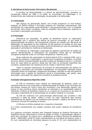 4. INSTÂNCIAS DE ARTICULAÇÃO, PACTUAÇÃO E DELIBERAÇÃO
        O princípio da democratização e a diretriz da descentralização, presentes na
Constituição Federal de 1988 e na LOAS, se concretizam na implantação e no
fortalecimento das instâncias de articulação, de pactuação e de deliberação.


4.1 Articulação
       São espaços de participação aberta, com função propositiva no nível federal,
estadual, do Distrito Federal e municipal, podendo ser instituídos regionalmente. São
constituídos por organizações governamentais e não-governamentais, com a finalidade
de articular, entre outros: conselhos; união de conselhos; fóruns estaduais, regionais ou
municipais e associações comunitárias.


4.2 Pactuação
       Entende-se por pactuação, na gestão da Assistência Social, as negociações
estabelecidas com a anuência das esferas de governo envolvidas, no que tange à
operacionalização da política, não pressupondo processo de votação nem tão-pouco de
deliberação. As pactuações de tais instâncias só são possíveis na medida em que haja
concordância de todos os entes envolvidos, sendo formalizada por meio de publicação da
pactuação e submetidas às instâncias de deliberação.
       As instâncias de negociação e pactuação de aspectos operacionais da gestão do
sistema descentralizado e participativo da Assistência Social são as Comissões
Intergestores Bipartite (CIB) e a Comissão Intergestores Tripartite (CIT).
        Essas instâncias são organizadas em âmbito federal (CIT) e estadual (CIB), com a
finalidade de assegurar a negociação e o acordo entre os gestores envolvidos, no sentido
de tornar efetiva a descentralização da política pública de Assistência Social e o comando
único em cada esfera de governo, desde que não firam as atribuições específicas dos
conselhos, estabelecidas nas respectivas leis de criação e regimentos internos.
       Todos os aspectos operacionais do processo de descentralização são objetos de
negociação e pactuação nas Comissões Intergestores. As pactuações realizadas nessas
comissões devem ser publicadas, amplamente divulgadas, inseridas na rede articulada de
informações para a gestão da Assistência Social e encaminhadas, pelo gestor, para
apreciação e aprovação dos respectivos conselhos de Assistência Social.


Comissão Intergestores Bipartite (CIB)

        As CIB se constituem como espaços de interlocução de gestores, sendo um
requisito central em sua constituição a representatividade do Estado e dos municípios em
seu âmbito, levando em conta o porte dos municípios e sua distribuição regional. Isto
porque os seus membros devem representar os interesses e as necessidades coletivos
referentes à Política de Assistência Social de um conjunto de municípios ou de todos os
municípios, dependendo de a representação ser do gestor estadual ou municipal.
       As CIB são instâncias com particularidades diferenciadas dos conselhos e não
substituem o papel do gestor. Cabem a essas um lugar importante para pactuar
procedimentos de gestão a fim de qualificá-la para alcançar o objetivo de ofertar ou de
referenciar serviços de qualidade ao usuário.
       A CIB atua no âmbito estadual com a seguinte composição:
a) 3 (três) representantes dos estados indicados pelo gestor estadual de Assistência
Social;

b) 6 gestores municipais indicados pelo Colegiado Estadual de Gestores Municipais de
Assistência Social, observando os níveis de gestão no SUAS, a representação regional e
porte dos municípios, de acordo com o estabelecido na Política Nacional de Assistência
Social - PNAS/2004, sendo 02 (dois) representantes de municípios de pequeno porte I;
01 (um) representante de municípios pequeno de porte II; 01 (um) representante de

                                            47
 