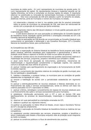 municípios de médio porte ; 01 (um) representante de municípios de grande porte; 01
(um) representante da capital. Os representantes titulares e suplentes deverão ser de
regiões diferentes, de forma a contemplar as diversas regiões do estado. É importante
observar na substituição ou renovação da representação municipal, a rotatividade entre
as regiões. Esta nova composição da CIB será adotada a partir do tamanho do estado,
distâncias internas, porte de municípios e número de municípios no estado;

     b1) observando o disposto no item b, nos estados onde não for possível contemplar
     todos os portes de municípios na composição da CIB, esta deve ser estruturada de
     acordo com a proporção de municípios por porte existentes.

       O regimento interno das CIB deverá obedecer à minuta padrão pactuada pela CIT
e aprovada pelo CNAS.
       A CIB deverá observar em suas pactuações as deliberações do Conselho Estadual
de Assistência Social, legislação vigente pertinente e orientações emanadas da CIT e do
Conselho Nacional de Assistência Social.
       Todas as pactuações da CIB deverão ser encaminhadas ao Conselho Estadual para
conhecimento ou apreciação e deliberação e aos Conselhos Municipais, CIT e Conselho
Nacional de Assistência Social, para conhecimento.


As Competências das CIB são:
a) pactuar a organização do Sistema Estadual de Assistência Social proposto pelo órgão
gestor estadual, definindo estratégias para implementar e operacionalizar a oferta da
proteção social básica e especial no âmbito do SUAS na sua esfera de governo;
b) estabelecer acordos acerca de encaminhamentos de questões operacionais relativas à
implantação dos serviços, programas, projetos e benefícios que compõem o SUAS;
c) atuar como fórum de pactuação de instrumentos, parâmetros, mecanismos de
implementação e regulamentação complementar à legislação vigente, nos aspectos
comuns à atuação das duas esferas de governo;
d) pactuar medidas para aperfeiçoamento da organização e do funcionamento do SUAS
no âmbito regional;
e) avaliar o cumprimento dos requisitos relativos às condições de gestão municipal, para
fins de habilitação e desabilitação;
f) habilitar e desabilitar, a qualquer tempo, os municípios para as condições de gestão
estabelecidas na legislação em vigor;
g) renovar a habilitação de acordo com a periodicidade estabelecida em regimento
interno;
h) pactuar a distribuição/partilha de recursos estaduais e federais destinados ao co-
financiamento das ações e serviços socioassistenciais, sendo os últimos com base nos
critérios pactuados na CIT e aprovados no CNAS;
i) pactuar critérios, estratégias e procedimentos de repasse de recursos estaduais para
o co-financiamento das ações e serviços socioassistenciais para municípios;
j) estabelecer interlocução permanente com a CIT e com as demais CIB para
aperfeiçoamento do processo de descentralização, implantação e implementação do
SUAS;
k) observar em suas pactuações0 as orientações emanadas da CIT;
l)   elaborar e publicar seu regimento interno;
m) publicar as pactuações no Diário Oficial do Estado, enviar cópia à Secretaria Técnica
da CIT e divulgá-las amplamente;
n) submeter à aprovação do Conselho Estadual de Assistência Social as matérias de sua
competência;
o) estabelecer acordos relacionados aos serviços, programas, projetos e benefícios a
serem implantados pelo Estado e Municípios enquanto rede de proteção social integrante
do SUAS no Estado;
p) pactuar os consórcios públicos e o fluxo de atendimento dos usuários;


                                             48
 