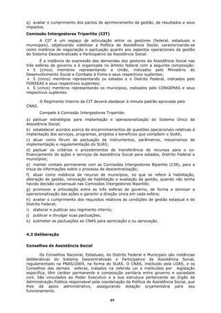 q) avaliar o cumprimento dos pactos de aprimoramento da gestão, de resultados e seus
impactos.
Comissão Intergestores Tripartite (CIT)
       A CIT é um espaço de articulação entre os gestores (federal, estaduais e
municipais), objetivando viabilizar a Política de Assistência Social, caracterizando-se
como instância de negociação e pactuação quanto aos aspectos operacionais da gestão
do Sistema Descentralizado e Participativo da Assistência Social.
       É a instância de expressão das demandas dos gestores da Assistência Social nas
três esferas de governo e é organizada no âmbito federal com a seguinte composição:
    5 (cinco) membros representando a União, indicados pelo Ministério do
Desenvolvimento Social e Combate à Fome e seus respectivos suplentes;
    5 (cinco) membros representando os estados e o Distrito Federal, indicados pelo
FONSEAS e seus respectivos suplentes;
    5 (cinco) membros representando os municípios, indicados pelo CONGEMAS e seus
respectivos suplentes.

        O Regimento Interno da CIT deverá obedecer à minuta padrão aprovada pelo
CNAS.
        Compete à Comissão Intergestores Tripartite:
a) pactuar estratégias para implantação e operacionalização do Sistema Único da
Assistência Social;
b) estabelecer acordos acerca de encaminhamentos de questões operacionais relativas à
implantação dos serviços, programas, projetos e benefícios que compõem o SUAS;
c) atuar como fórum de pactuação de instrumentos, parâmetros, mecanismos de
implementação e regulamentação do SUAS;
d) pactuar os critérios e procedimentos de transferência de recursos para o co-
financiamento de ações e serviços da Assistência Social para estados, Distrito Federal e
municípios;
e) manter contato permanente com as Comissões Intergestores Bipartite (CIB), para a
troca de informações sobre o processo de descentralização;
f) atuar como instância de recurso de municípios, no que se refere à habilitação,
alteração de gestão, renovação da habilitação e avaliação da gestão, quando não tenha
havido decisão consensual nas Comissões Intergestores Bipartite;
g) promover a articulação entre as três esferas de governo, de forma a otimizar a
operacionalização das ações e garantir a direção única em cada esfera;
h) avaliar o cumprimento dos requisitos relativos às condições de gestão estadual e do
Distrito Federal;
i)   elaborar e publicar seu regimento interno;
j) publicar e divulgar suas pactuações;
k) submeter as pactuações ao CNAS para apreciação e ou aprovação.


4.3 Deliberação


Conselhos de Assistência Social

        Os Conselhos Nacional, Estaduais, do Distrito Federal e Municipais são instâncias
deliberativas do Sistema Descentralizado e Participativo da Assistência Social,
regulamentado na PNAS/2004, na forma do SUAS. O CNAS, instituído pela LOAS, e os
Conselhos das demais esferas, tratados na referida Lei e instituídos por legislação
especifica, têm caráter permanente e composição paritária entre governo e sociedade
civil. São vinculados ao Poder Executivo e a sua estrutura pertencente ao órgão da
Administração Pública responsável pela coordenação da Política de Assistência Social, que
lhes dá apoio administrativo, assegurando dotação orçamentária para seu
funcionamento.

                                             49
 