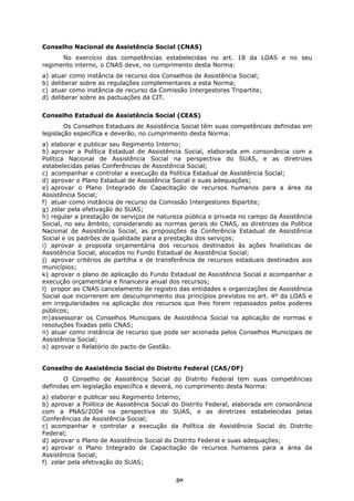 Conselho Nacional de Assistência Social (CNAS)
      No exercício das competências estabelecidas no art. 18 da LOAS e no seu
regimento interno, o CNAS deve, no cumprimento desta Norma:
a)   atuar como instância de recurso dos Conselhos de Assistência Social;
b)   deliberar sobre as regulações complementares a esta Norma;
c)   atuar como instância de recurso da Comissão Intergestores Tripartite;
d)   deliberar sobre as pactuações da CIT.


Conselho Estadual de Assistência Social (CEAS)
        Os Conselhos Estaduais de Assistência Social têm suas competências definidas em
legislação específica e deverão, no cumprimento desta Norma:
a) elaborar e publicar seu Regimento Interno;
b) aprovar a Política Estadual de Assistência Social, elaborada em consonância com a
Política Nacional de Assistência Social na perspectiva do SUAS, e as diretrizes
estabelecidas pelas Conferências de Assistência Social;
c) acompanhar e controlar a execução da Política Estadual de Assistência Social;
d) aprovar o Plano Estadual de Assistência Social e suas adequações;
e) aprovar o Plano Integrado de Capacitação de recursos humanos para a área da
Assistência Social;
f) atuar como instância de recurso da Comissão Intergestores Bipartite;
g) zelar pela efetivação do SUAS;
h) regular a prestação de serviços de natureza pública e privada no campo da Assistência
Social, no seu âmbito, considerando as normas gerais do CNAS, as diretrizes da Política
Nacional de Assistência Social, as proposições da Conferência Estadual de Assistência
Social e os padrões de qualidade para a prestação dos serviços;
i) aprovar a proposta orçamentária dos recursos destinados às ações finalísticas de
Assistência Social, alocados no Fundo Estadual de Assistência Social;
j) aprovar critérios de partilha e de transferência de recursos estaduais destinados aos
municípios;
k) aprovar o plano de aplicação do Fundo Estadual de Assistência Social e acompanhar a
execução orçamentária e financeira anual dos recursos;
l) propor ao CNAS cancelamento de registro das entidades e organizações de Assistência
Social que incorrerem em descumprimento dos princípios previstos no art. 4º da LOAS e
em irregularidades na aplicação dos recursos que lhes forem repassados pelos poderes
públicos;
m) assessorar os Conselhos Municipais de Assistência Social na aplicação de normas e
resoluções fixadas pelo CNAS;
n) atuar como instância de recurso que pode ser acionada pelos Conselhos Municipais de
Assistência Social;
o) aprovar o Relatório do pacto de Gestão.


Conselho de Assistência Social do Distrito Federal (CAS/DF)
       O Conselho de Assistência Social do Distrito Federal tem suas competências
definidas em legislação específica e deverá, no cumprimento desta Norma:
a) elaborar e publicar seu Regimento Interno;
b) aprovar a Política de Assistência Social do Distrito Federal, elaborada em consonância
com a PNAS/2004 na perspectiva do SUAS, e as diretrizes estabelecidas pelas
Conferências de Assistência Social;
c) acompanhar e controlar a execução da Política de Assistência Social do Distrito
Federal;
d) aprovar o Plano de Assistência Social do Distrito Federal e suas adequações;
e) aprovar o Plano Integrado de Capacitação de recursos humanos para a área da
Assistência Social;
f) zelar pela efetivação do SUAS;

                                             50
 