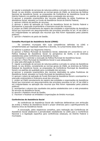 g) regular a prestação de serviços de natureza pública e privada no campo da Assistência
Social, no seu âmbito, considerando as normas gerais do CNAS, as diretrizes da Política
Nacional de Assistência Social, as proposições da Conferência de Assistência Social do
Distrito Federal e os padrões de qualidade para a prestação dos serviços;
h) aprovar a proposta orçamentária dos recursos destinados às ações finalísticas de
Assistência Social, alocados no Fundo de Assistência Social do Distrito Federal;
i) aprovar critérios de partilha de recursos;
j) aprovar o plano de aplicação do Fundo de Assistência Social do Distrito Federal e
acompanhar a execução orçamentária e financeira anual dos recursos;
k) propor ao CNAS cancelamento de registro das entidades e organizações de Assistência
Social que incorrerem em descumprimento dos princípios previstos no art. 4º da LOAS e
em irregularidades na aplicação dos recursos que lhes forem repassados pelos poderes
públicos;
l) aprovar o Relatório do pacto de Gestão.


Conselho Municipal de Assistência Social (CMAS)
      Os conselhos municipais têm suas competências definidas na LOAS                  e
complementadas por legislação específica e deverão, no cumprimento desta Norma:
a) elaborar e publicar seu Regimento Interno;
b) aprovar a Política Municipal de Assistência Social, elaborada em consonância com a
Política Estadual de Assistência Social na perspectiva do SUAS, e as diretrizes
estabelecidas pelas Conferências de Assistência Social;
c) acompanhar e controlar a execução da Política Municipal de Assistência Social;
d) aprovar o Plano Municipal de Assistência Social e suas adequações;
e) zelar pela efetivação do SUAS;
f) regular a prestação de serviços de natureza pública e privada no campo da Assistência
Social, no seu âmbito, considerando as normas gerais do CNAS, as diretrizes da Política
Estadual de Assistência Social, as proposições da Conferência Municipal de Assistência
Social e os padrões de qualidade para a prestação dos serviços;
g) aprovar a proposta orçamentária dos recursos destinados às ações finalísticas de
Assistência Social, alocados no Fundo Municipal de Assistência Social;
h) aprovar o plano de aplicação do Fundo Municipal de Assistência Social e acompanhar a
execução orçamentária e financeira anual dos recursos;
i) propor ao CNAS cancelamento de registro das entidades e organizações de Assistência
Social que incorrerem em descumprimento dos princípios previstos no art. 4º da LOAS e
em irregularidades na aplicação dos recursos que lhes forem repassados pelos poderes
públicos;
j) acompanhar o alcance dos resultados dos pactos estabelecidos com a rede prestadora
de serviços da Assistência Social;
k) aprovar o Relatório Anual de Gestão;
l) inscrever e fiscalizar as entidades e organizações de âmbito municipal.


Conferências de Assistência Social
      As conferências de Assistência Social são instâncias deliberativas com atribuição
de avaliar a Política de Assistência Social e propor diretrizes para o aperfeiçoamento do
Sistema Único da Assistência Social.
       A convocação, pelos respectivos conselhos, para realização das Conferências de
Assistência Social obedecerá à periodicidade estabelecida na LOAS para a Conferência
Nacional e à legislação específica para conferências estaduais, do Distrito Federal e
municipais.




                                            51
 