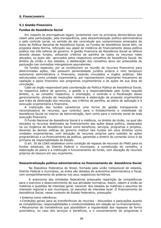 5. FINANCIAMENTO


5.1 Gestão Financeira
Fundos de Assistência Social
    Em respeito às prerrogativas legais, juntamente com os princípios democráticos que
zelam pela participação, pela transparência, pela descentralização político-administrativa
e pelo controle social, no sentido de dar concretude aos compromissos emanados do
texto da Política Nacional de Assistência Social, os Fundos de Assistência Social têm, na
proposta desta Norma, reforçado seu papel de instância de financiamento dessa política
pública nas três esferas de governo. A gestão financeira da Assistência Social se efetiva
através desses fundos, utilizando critérios de partilha de todos os recursos neles
alocados, os quais são aprovados pelos respectivos conselhos de Assistência Social. No
âmbito da União e dos estados, a deliberação dos conselhos deve ser antecedida de
pactuação nas comissões intergestores equivalentes.
    Os fundos especiais, por se constituírem na reunião de recursos financeiros para
determinadas ações, não possuem personalidade jurídica própria e nem tampouco
autonomia administrativa e financeira, estando vinculados a órgãos públicos. São
estruturados como unidade orçamentária, por representarem importante mecanismo de
captação e apoio financeiro aos programas orçamentários e às ações de sua área de
vinculação.
    Cabe ao órgão responsável pela coordenação da Política Pública de Assistência Social,
na respectiva esfera de governo, a gestão e a responsabilidade pelo fundo naquele
âmbito, e, ao conselho respectivo, a orientação, o controle e a fiscalização desse
gerenciamento, através de resoluções relativas à elaboração da proposta orçamentária
que trata da destinação dos recursos, aos critérios de partilha, ao plano de aplicação e à
execução orçamentária e financeira.
    A instituição dos fundos caracteriza uma forma de gestão transparente e
racionalizadora de recursos, que contribui para o fortalecimento e visibilidade da
Assistência Social no interior da Administração, bem como para o controle social de toda
execução financeira.
    O Fundo Nacional de Assistência Social é a instância, no âmbito da União, na qual são
alocados os recursos destinados ao financiamento das ações dessa política, destacadas
na Lei Orgânica de Assistência Social como benefícios, serviços, programas e projetos,
devendo as demais esferas de governo instituir tais fundos em seus âmbitos como
unidades orçamentárias, com alocação de recursos próprios para subsídio às ações
programáticas e co-financiamento da política, garantida a diretriz do comando único e da
primazia da responsabilidade do Estado.
    O art. 30 da LOAS estabelece como condição de repasse de recursos do FNAS para os
fundos estaduais, do Distrito Federal e municipais, a constituição do conselho, a
elaboração do plano e a instituição e funcionamento do fundo, com alocação de recursos
próprios do tesouro em seu orçamento.


Descentralização político-administrativa no financiamento da Assistência Social
        Na República Federativa do Brasil, formada pela união indissolúvel de estados,
Distrito Federal e municípios, os entes são dotados de autonomia administrativa e fiscal,
com compartilhamento de poderes nos seus respectivos territórios.
       A autonomia das entidades federativas pressupõe repartição de competências
para o exercício e desenvolvimento de sua atividade normativa. Assim, cabem à União as
matérias e questões de interesse geral, nacional. Aos estados as matérias e assuntos de
interesse regional e aos municípios, os assuntos de interesse local. O financiamento da
Assistência Social, nesse contexto de Estado Federativo, pressupõe:
  Sistema como referência;
  Condições gerais para as transferências de recursos - discussões e pactuações quanto
às competências, responsabilidades e condicionalidades em relação ao co-financiamento;
  Mecanismos de transferência que possibilitem a regularidade dos repasses de forma
automática, no caso dos serviços e benefícios, e o conveniamento de programas e

                                            52
 