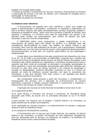 projetos com duração determinada;
  Critérios de partilha e transferência de recursos, incluindo o financiamento do fomento
à organização de serviços e da rede, do sistema, com a definição de condições para a
participação no financiamento;
  Condições de gestão dos municípios.


5.2 Sistema como referência
       O financiamento ora proposto tem como referência o SUAS, cujo modelo de
gestão é descentralizado e participativo, constituindo na regulação e organização, em
todo o território nacional, das ações socioassistenciais, serviços, programas, projetos e
benefícios da Assistência Social, tendo como foco prioritário a atenção às famílias, seus
membros e indivíduos, e o território como base de organização, que passam a ser
definidos pelas funções que desempenham, pelo número de pessoas que deles
necessitam e pelo seu nível de complexidade.
       A PNAS/2004 define como pressupostos a gestão compartilhada, o co-
financiamento da política pelas três esferas de governo e a definição clara das
competências técnico-políticas da União, dos estados, do Distrito Federal e dos
municípios, bem como da rede prestadora de serviços, com a participação e mobilização
da sociedade civil, por meio dos movimentos sociais, e dos organismos governamentais e
não-governamentais, os quais têm, em conjunto, papel efetivo na sua implantação e
implementação.
       A base desta nova sistemática prima pelo cumprimento dos dispositivos do inciso
IX do art. 18 da LOAS e do preconizado na PNAS/2004, propondo que a partilha dos
recursos dos fundos de Assistência Social nacional, do Distrito Federal, dos estados e dos
municípios siga critérios pautados em diagnósticos e indicadores socioterritoriais locais e
regionais que dêem conta de contemplar as demandas e prioridades apresentadas de
forma específica, a partir das diversidades apresentadas pelas diferentes realidades que
convivem no país, bem como em pactos nacionais e em critérios de equalização e
correção de desigualdades. Conforme definições constantes no item 5.5, deverá ser
adotado um índice de referência nacional resumido, com base no cruzamento dos
indicadores, o qual será utilizado como base comum a ser agregada aos demais
cruzamentos específicos necessários.
       São considerados nesse processo o porte dos municípios, a complexidade e a
hierarquização dos serviços, com a efetivação do co-financiamento de maneira
sistemática, superando a relação convenial tradicional e incorporando e ampliando o
financiamento dos serviços de caráter continuado.
       A aplicação dos recursos do Fundo Nacional de Assistência Social deve se dar:
a) no pagamento do BPC;
b) no apoio técnico e financeiro aos serviços e programas de Assistência Social
aprovados pelo CNAS, de acordo com as prioridades elencadas na Lei nº 8.742/93
(LOAS);
c) para atender, em conjunto com os estados, o Distrito Federal e os municípios, as
ações assistenciais de caráter de emergência;
d) na capacitação de recursos humanos e no desenvolvimento de estudos e pesquisas
relativos à área de Assistência Social;
e) em projetos de enfrentamento à pobreza.
       O financiamento com os recursos dos Fundos Nacional, dos estados, do Distrito
Federal e dos municípios, no âmbito normatizado de suas respectivas competências,
deve ser direcionado para os serviços, os programas, os projetos e os benefícios de
Assistência Social e para o aprimoramento da gestão.




                                             53
 