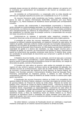 prestação desses serviços de referência regional pela esfera estadual, em parceria com
os municípios que apresentarem tal necessidade e não tiverem as condições para a
gestão individual.
       As condições de co-financiamento e a cooperação entre os entes deverão ser
definidas por regulação específica de acordo com o estabelecido na Lei nº 11.107/05.
       Os recursos financeiros serão transferidos aos Fundos, mediante validação dos
planos de ação no sistema informatizado SUAS-WEB, coerentes com seus Planos
Municipais e, ou, Planos Estaduais de Assistência Social aprovados pelo correspondente
Conselho.
       Tais repasses são condicionados à disponibilidade orçamentária e financeira,
sendo utilizadas as condicionalidades pactuadas, os critérios de inserção de municípios no
financiamento, os critérios de partilha para que sejam definidos os municípios prioritários
para inserção/expansão da cobertura do financiamento e os critérios de transferência,
que estabelecem os referidos pisos de proteção conforme a complexidade dos serviços,
com base nos portes de municípios.
       Condicionam-se os repasses à aprovação pelos respectivos conselhos de
Assistência Social das contas do exercício anterior apresentadas pelos órgãos gestores.
        A prestação de contas dos recursos repassados a partir dos mecanismos ora
propostos se efetuará mediante apresentação, ao respectivo Conselho de cada esfera, de
relatório de gestão, elaborado conforme modelo pactuado nas Comissões Intergestores e
deliberado nos Conselhos de Assistência Social, o qual será constituído do Demonstrativo
Sintético Anual da Execução Físico-Financeira, de informações que permitam identificar a
capacidade de gestão e o alcance dos resultados, ou seja, tragam insumos para a
avaliação da gestão, do controle e do financiamento da Assistência Social, especialmente
quanto ao cumprimento das questões constantes nesta Norma. O relatório deve, ainda,
ser constituído da apresentação de documentos que comprovem a gestão do SUAS no
referido âmbito.
       O Relatório Anual de Gestão, uma vez analisado, servirá de base para o processo
decisório e subsidiário das providências a serem desencadeadas pelas três esferas de
governo quanto à operacionalização da Assistência Social em cada âmbito, em relação às
dimensões de gestão, controle e financiamento.
       O Conselho de cada esfera de governo, após análise da prestação de contas e
registro em ata, emitirá o parecer conclusivo acerca da regularidade da aplicação, dos
referidos recursos de co-financiamento, sejam eles da União, Distrito Federal, estados e
do município, e encaminhará aos Gestores do Fundo Nacional, do Distrito Federal, dos
Estados e do Município somente o Demonstrativo Sintético Anual da Execução Físico-
Financeira, acompanhado do respectivo parecer, e validará na rede mundial de
computadores (internet) a íntegra do Relatório de Gestão inserido no sistema pelo órgão
gestor equivalente.
        A fiscalização dos recursos financeiros relativos ao SUAS é de competência dos
gestores federal, do Distrito Federal, estadual e municipal, dos órgãos de controle interno
do governo federal, do Tribunal de Contas da União (TCU), Tribunais de Contas dos
Estados (TCE), Tribunal de Contas do Distrito Federal (TCDF), Tribunais de Contas dos
Municípios, quando houver, e demais órgãos do Legislativo, bem como dos Conselhos de
Assistência Social, resguardadas as responsabilidades e autonomia de cada esfera de
governo no processo de gestão descentralizada, sendo efetuada por mecanismos como
auditorias, inspeções, análises dos processos que originarem os Planos Estaduais de
Assistência Social, o Plano de Assistência Social do Distrito Federal ou os Planos
Municipais de Assistência Social e prestações de contas utilizados como base para o
relatório de gestão, bem como outros mecanismos definidos e aprovados oportunamente
pelas instâncias competentes.


      Na esfera federal, o processo de fiscalização deverá ser viabilizado e organizado
mediante construção de um sistema nacional de auditoria no âmbito do SUAS.



                                             55
 