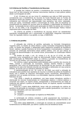 5.5 Critérios de Partilha e Transferência de Recursos
       A questão dos critérios de partilha e transferência dos recursos da Assistência
Social tem se feito presente em diversos instrumentos relativos a essa política pública
desde a promulgação da LOAS.
       O art. 18 dessa Lei, em seu inciso IX, estabelece que cabe ao CNAS aprová-los,
considerando que a transferência de recursos do Fundo Nacional para os Fundos de
Assistência Social dos Estados, dos Municípios e do Distrito Federal ocorre a partir de
indicadores que informem sua regionalização mais eqüitativa, tais como: população,
renda per capita, mortalidade infantil e concentração de renda, além de disciplinar os
procedimentos de repasse de recursos para as entidades e organizações de Assistência
Social. A proposição de tais critérios para apreciação do CNAS, de acordo com o inciso V
do art. 19 da LOAS, é de competência do órgão da Administração Pública Federal
responsável pela coordenação da PNAS.
      Os critérios de partilha e transferência de recursos devem ser estabelecidos
guardando compatibilidade com o preconizado na PNAS/2004, integrando instrumento
maior da regulação relativa a sua gestão, ou seja, a NOB/SUAS.



I. Critérios de partilha

        A utilização dos critérios de partilha, pactuados na Comissão Intergestores
Tripartite (CIT), no âmbito da esfera federal, e pelas Comissões Intergestores Bipartite
(CIB), no âmbito dos Estados, e deliberados pelos respectivos conselhos de Assistência
Social, viabiliza a gestão financeira de forma transparente e racionalizadora e integra o
processo de construção democrática dessa política pública, uma vez que reforça as
diretrizes da descentralização e do controle social, preconizadas na Constituição Federal
de 1988.
        No âmbito da União, o art. 19, incisos V e VI, da Lei nº 8.742, de 1993,
estabelece como competência do órgão da Administração Pública Federal responsável
pela coordenação da PNAS/2004 propor os critérios e proceder às transferências de
recursos em seu âmbito, com a devida deliberação do CNAS.
        Os critérios a seguir apresentados serão adotados para a partilha dos recursos do
FNAS, visando à priorização de municípios, estados, Distrito Federal e regiões
geográficas, bem como ao escalonamento da distribuição de tais recursos. Os critérios
específicos de cada ente federado deverão ser pactuados e deliberados em seus próprios
âmbitos, de acordo com os indicativos definidos na LOAS.
        A operacionalização do art. 18, inciso IX, da LOAS, que prevê a utilização de
indicadores para partilha mais eqüitativa de recursos no âmbito da política de Assistência
Social, traz o desafio de relacionar informações sociais, econômicas, demográficas e
cadastrais com as escalas territoriais e as diversidades regionais presentes no desenho
federativo do país.
        Traz, ainda, o desafio de estabelecer, com base nesses indicadores, partilha e
distribuição de recursos fundamentada em metodologia objetiva e critérios públicos e
universais que sejam, ao mesmo tempo, transparentes e compreensíveis por todas as
instâncias que operam a política de Assistência Social, em especial, aquelas incumbidas
do controle social.
        Busca-se, a partir desta NOB/SUAS, lançar mão da combinação de critérios de
partilha e de pactuação de resultados e metas para a gestão (gradualismo, com base nos
resultados pactuados), para que seja possível:
        1º - equalizar;
        2º - priorizar;
        3º - projetar a universalização na trajetória da PNAS/2004.

       A combinação de critérios considera o porte populacional dos municípios, a
proporção de população vulnerável e o cruzamento de indicadores socioterritoriais e de
cobertura.
       Para efeito desta NOB/SUAS, a construção do conceito de vulnerabilidade social
fundamenta-se na PNAS/2004, que define o público alvo da Assistência Social.

                                            56
 