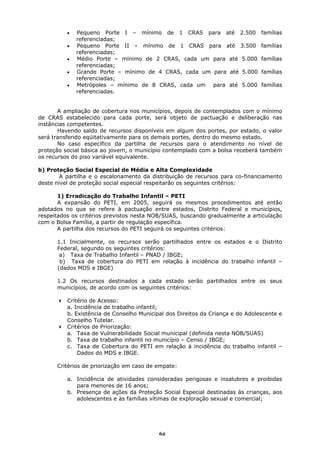 •   Pequeno Porte I – mínimo de 1 CRAS para até 2.500                 famílias
              referenciadas;
          •   Pequeno Porte II – mínimo de 1 CRAS para até 3.500                famílias
              referenciadas;
          •   Médio Porte – mínimo de 2 CRAS, cada um para até 5.000            famílias
              referenciadas;
          •   Grande Porte – mínimo de 4 CRAS, cada um para até 5.000           famílias
              referenciadas;
          •   Metrópoles – mínimo de 8 CRAS, cada um para até 5.000             famílias
              referenciadas.


       A ampliação de cobertura nos municípios, depois de contemplados com o mínimo
de CRAS estabelecido para cada porte, será objeto de pactuação e deliberação nas
instâncias competentes.
       Havendo saldo de recursos disponíveis em algum dos portes, por estado, o valor
será transferido eqüitativamente para os demais portes, dentro do mesmo estado.
       No caso específico da partilha de recursos para o atendimento no nível de
proteção social básica ao jovem, o município contemplado com a bolsa receberá também
os recursos do piso variável equivalente.

b) Proteção Social Especial de Média e Alta Complexidade
        A partilha e o escalonamento da distribuição de recursos para co-financiamento
deste nível de proteção social especial respeitarão os seguintes critérios:

       1) Erradicação do Trabalho Infantil – PETI
       A expansão do PETI, em 2005, seguirá os mesmos procedimentos até então
adotados no que se refere à pactuação entre estados, Distrito Federal e municípios,
respeitados os critérios previstos nesta NOB/SUAS, buscando gradualmente a articulação
com o Bolsa Família, a partir de regulação específica.
       A partilha dos recursos do PETI seguirá os seguintes critérios:

      1.1 Inicialmente, os recursos serão partilhados entre os estados e o Distrito
      Federal, segundo os seguintes critérios:
       a) Taxa de Trabalho Infantil – PNAD / IBGE;
       b) Taxa de cobertura do PETI em relação à incidência do trabalho infantil –
      (dados MDS e IBGE)

      1.2 Os recursos destinados a cada estado serão partilhados entre os seus
      municípios, de acordo com os seguintes critérios:

          Critério de Acesso:
          a. Incidência de trabalho infantil;
          b. Existência de Conselho Municipal dos Direitos da Criança e do Adolescente e
          Conselho Tutelar.
          Critérios de Priorização:
          a. Taxa de Vulnerabilidade Social municipal (definida nesta NOB/SUAS)
          b. Taxa de trabalho infantil no município – Censo / IBGE;
          c. Taxa de Cobertura do PETI em relação à incidência do trabalho infantil –
              Dados do MDS e IBGE.

      Critérios de priorização em caso de empate:

          a. Incidência de atividades consideradas perigosas e insalubres e proibidas
             para menores de 16 anos;
          b. Presença de ações da Proteção Social Especial destinadas às crianças, aos
             adolescentes e às famílias vítimas de exploração sexual e comercial;




                                           62
 